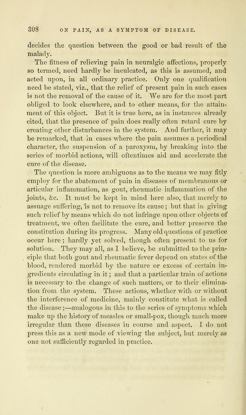decides the question between the good or bad result of the malady. The fitness of relieving pain in neuralgic affections, properly so termed, need hardly be inculcated, as this is assumed, and acted upon, in all ordinary practice. Only one qualification need be stated, viz., that the relief of present pain in such cases is not the removal of the cause of it. We are for the most part obliged to look elsewhere, and to other means, for the attain- ment of this object. But it is true here, as in instances already cited, that the presence of pain does really often retard cure by creating other disturbances in the system. And further, it may be remarked, that in cases where the pain assumes a periodical character, the suspension of a paroxysm, by breaking into the series of morbid actions, will oftentimes aid and accelerate the cure of the disease. The question is more ambiguous as to the means we may fitly employ for the abatement of pain in diseases of membranous or articular inflammation, as gout, rheumatic inflammation of the joints, &c. It must be kept in mind here also, that merely to assuage suffering, is not to remove its cause; but that in giving such relief by means which do not infringe upon other objects of treatment, we often facilitate the cure, and better preserve the constitution during its progress. Many old questions of practice occur here ; hardly yet solved, though often present to us for solution. They may all, as I believe, be submitted to the prin- ciple that both gout and rheumatic fever depend on states of the blood, rendered morbid by the nature or excess of certain in- gredients circulating in it; and that a particular train of actions is necessary to the change of such matters, or to their elimina- tion from the system. These actions, whether with or without the interference of medicine, mainly constitute what is called the disease ;—analogous in this to the series of symptoms which make up the history of measles or small-pox, though much more irregular than these diseases in course and aspect. I do not press this as a new mode of viewing the subject, but merely as one not sufficiently regarded in practice.