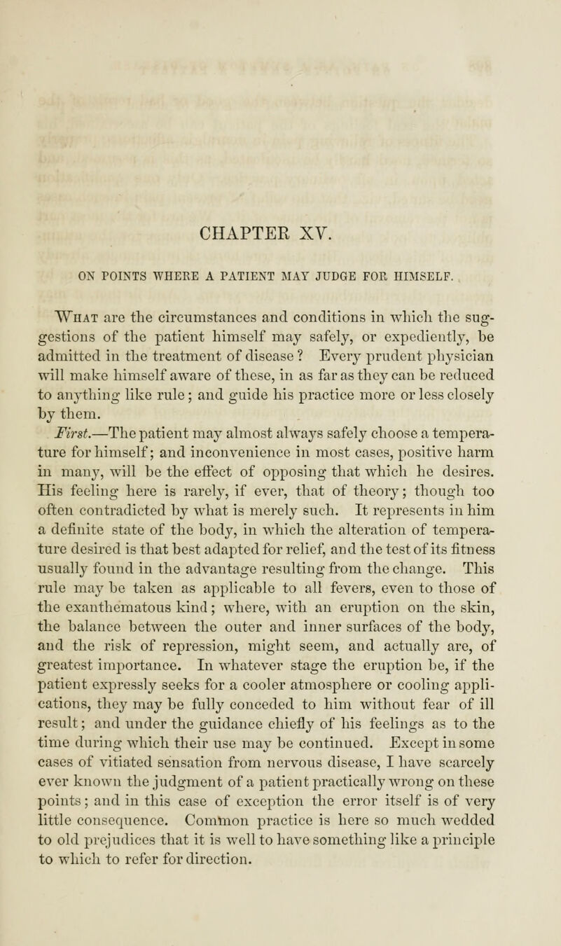 ON POINTS WHERE A PATIENT MAY JUDGE FOR HIMSELF. What are the circumstances and conditions in which the sug- gestions of the patient himself may safely, or expediently, be admitted in the treatment of disease ? Every prudent physician will make himself aware of these, in as far as they can be reduced to anything like rule; and guide his practice more or less closely by them. First.—The patient may almost always safely choose a tempera- ture for himself; and inconvenience in most cases, positive harm in many, will be the effect of opposing that which he desires. His feeling here is rarely, if ever, that of theory; though too often contradicted by what is merely such. It represents in him a definite state of the body, in which the alteration of tempera- ture desired is that best adapted for relief, and the test of its fitness usually found in the advantage resulting from the change. This rule may be taken as applicable to all fevers, even to those of the exanthematous kind; where, with an eruption on the skin, the balance between the outer and inner surfaces of the body, and the risk of repression, might seem, and actually are, of greatest importance. In whatever stage the eruption be, if the patient expressly seeks for a cooler atmosphere or cooling appli- cations, they may be fully conceded to him without fear of ill result; and under the guidance chiefly of his feelings as to the time during which their use may be continued. Except in some cases of vitiated sensation from nervous disease, I have scarcely ever known the judgment of a patient practically wrong on these points; and in this case of exception the error itself is of very little consequence. Common practice is here so much wedded to old prejudices that it is well to have something like a principle to which to refer for direction.
