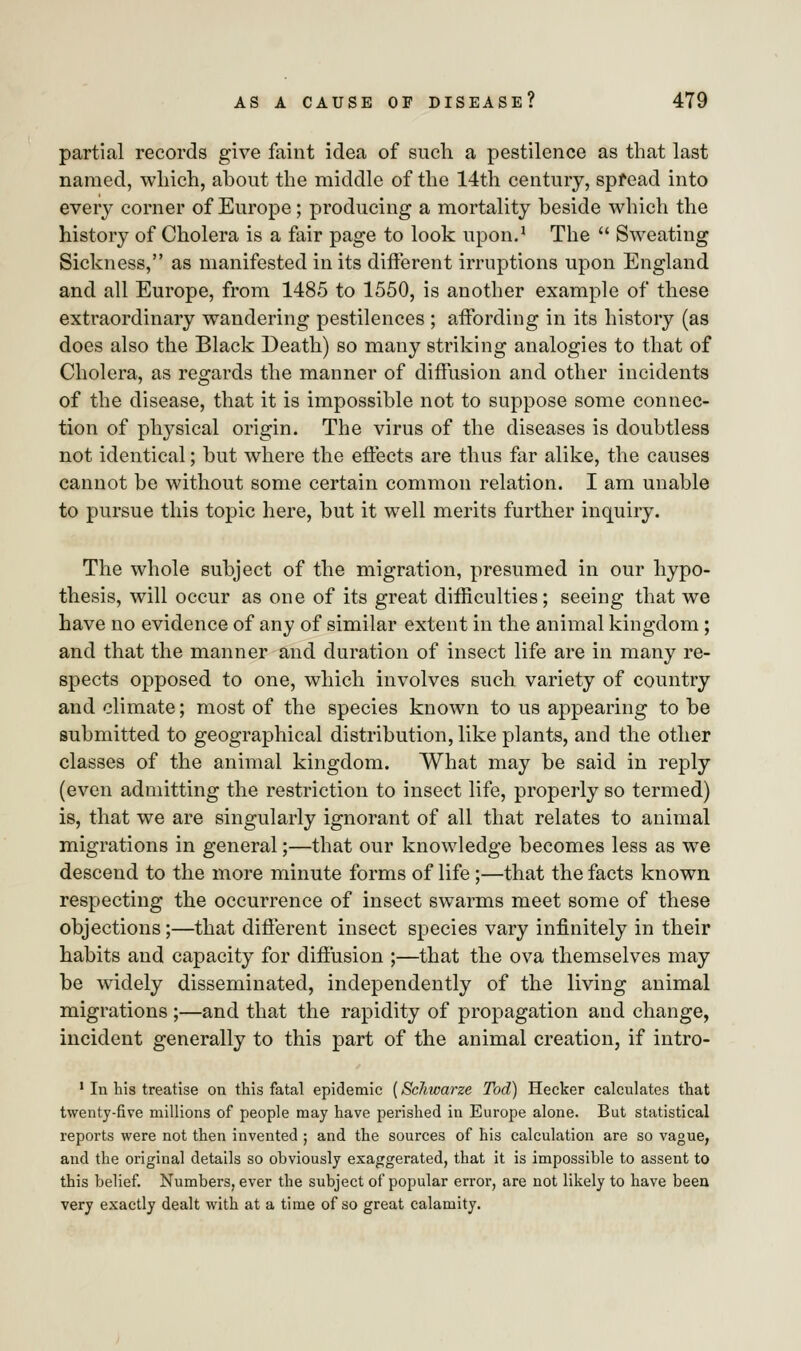 partial records give faint idea of such a pestilence as that last named, which, about the middle of the 14th century, spread into every corner of Europe; producing a mortality beside which the history of Cholera is a fair page to look upon.1 The  Sweating Sickness, as manifested in its different irruptions upon England and all Europe, from 1485 to 1550, is another example of these extraordinary wandering pestilences ; affording in its history (as does also the Black Death) so many striking analogies to that of Cholera, as regards the manner of diffusion and other incidents of the disease, that it is impossible not to suppose some connec- tion of physical origin. The virus of the diseases is doubtless not identical; but where the effects are thus far alike, the causes cannot be without some certain common relation. I am unable to pursue this topic here, but it well merits further inquiry. The whole subject of the migration, presumed in our hypo- thesis, will occur as one of its great difficulties; seeing that we have no evidence of any of similar extent in the animal kingdom; and that the manner and duration of insect life are in many re- spects opposed to one, which involves such variety of country and climate; most of the species known to us appearing to be submitted to geographical distribution, like plants, and the other classes of the animal kingdom. What may be said in reply (even admitting the restriction to insect life, properly so termed) is, that we are singularly ignorant of all that relates to animal migrations in general;—that our knowledge becomes less as we descend to the more minute forms of life;—that the facts known respecting the occurrence of insect swarms meet some of these objections;—that different insect species vary infinitely in their habits and capacity for diffusion ;—that the ova themselves may be widely disseminated, independently of the living animal migrations ;—and that the rapidity of propagation and change, incident generally to this part of the animal creation, if intro- 1 In his treatise on this fatal epidemic (Sclncarze Tod) Heeker calculates that twenty-five millions of people may have perished in Europe alone. But statistical reports were not then invented ; and the sources of his calculation are so vague, and the original details so obviously exaggerated, that it is impossible to assent to this belief. Numbers, ever the subject of popular error, are not likely to have been very exactly dealt with at a time of so great calamity.