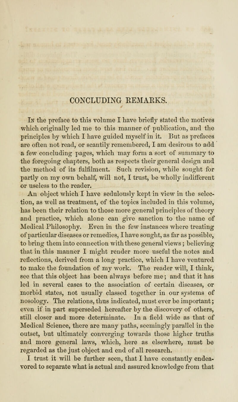 In tlie preface to this volume I have briefly stated the motives which originally led me to this manner of publication, and the principles by which I have guided myself in it. But as prefaces are often not read, or scantily remembered, I am desirous to add a few concluding pages, which may form a sort of summary to the foregoing chapters, both as respects their general design and the method of its fulfilment. Such revision, while sought for partly on my own behalf, will not, I trust, be wholly indifferent or useless to the reader. An object which I have sedulously kept in view in the selec- tion, as well as treatment, of the topics included in this volume, has been their relation to those more general principles of theory and practice, which alone can give sanction to the name of Medical Philosophy. Even in the few instances where treating of particular diseases or remedies, I have sought, as far as possible, to bring them into connection with these general views; believing that in this manner I might render more useful the notes and reflections, derived from a long practice, which I have ventured to make the foundation of my work. The reader will, I think, see that this object has been always before me; and that it has led in several cases to the association of certain diseases, or morbid states, not usually classed together in our systems of nosology. The relations, thus indicated, must ever be important; even if in part superseded hereafter by the discovery of others, still closer and more determinate. In a field wide as that of Medical Science, there are many paths, seemingly parallel in the outset, but ultimately converging towards those higher truths and more general laws, which, here as elsewhere, must be regarded as the just object and end of all research. I trust it will be further seen, that I have constantly endea- vored to separate what is actual and assured knowledge from that