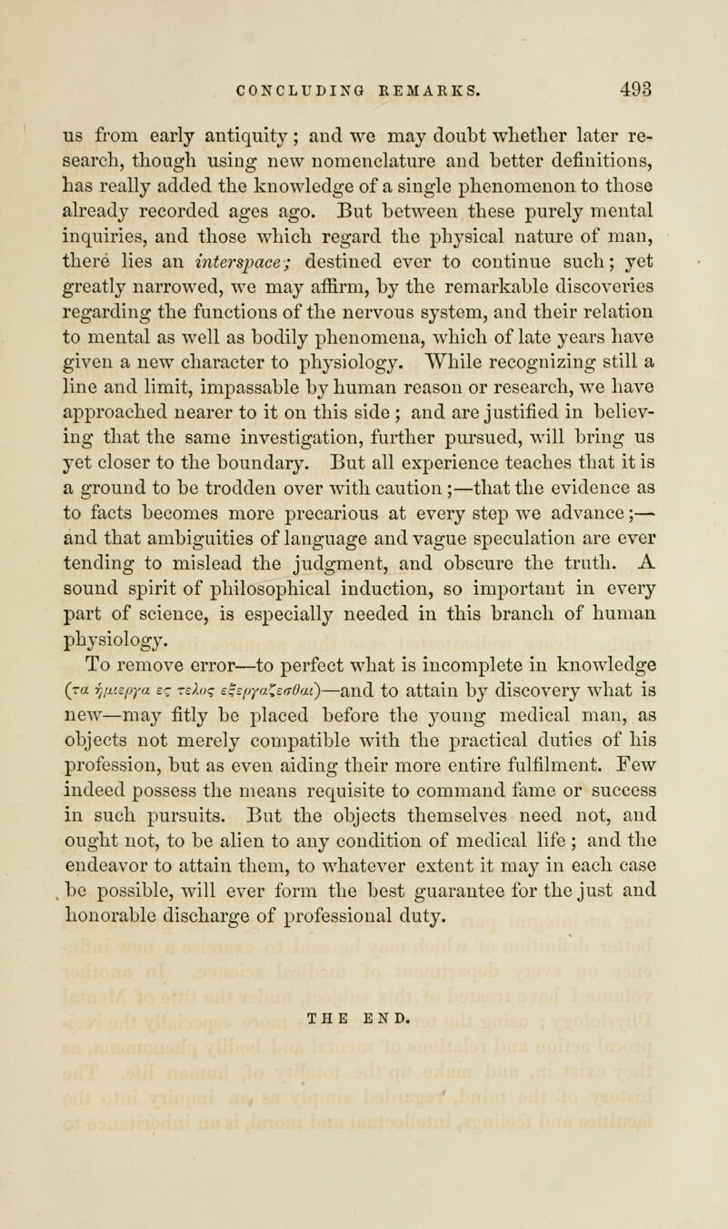 us from early antiquity; and we may doubt whether later re- search, though using new nomenclature and better definitions, has really added the knowledge of a single phenomenon to those already recorded ages ago. But between these purely mental inquiries, and those which regard the physical nature of man, there lies an interspace; destined ever to continue such; yet greatly narrowed, we may affirm, by the remarkable discoveries regarding the functions of the nervous system, and their relation to mental as well as bodily phenomena, which of late years have given a new character to physiology. While recognizing still a line and limit, impassable by human reason or research, we have approached nearer to it on this side ; and are justified in believ- ing that the same investigation, further pursued, will bring us yet closer to the boundary. But all experience teaches that it is a ground to be trodden over with caution ;—that the evidence as to facts becomes more precarious at every step we advance;— and that ambiguities of language and vague speculation are ever tending to mislead the judgment, and obscure the truth. A sound spirit of philosophical induction, so important in every part of science, is especially needed in this branch of human physiology. To remove error—to perfect what is incomplete in knowledge (ra r^utpya e? TeXoq e^pya^sffOai)—and to attain by discovery what is new—may fitly be placed before the young medical man, as objects not merely compatible with the practical duties of his profession, but as even aiding their more entire fulfilment. Few indeed possess the means requisite to command fame or success in such pursuits. But the objects themselves need not, and ought not, to be alien to any condition of medical life ; and the endeavor to attain them, to whatever extent it may in each case , be possible, will ever form the best guarantee for the just and honorable discharge of professional duty. THE END.