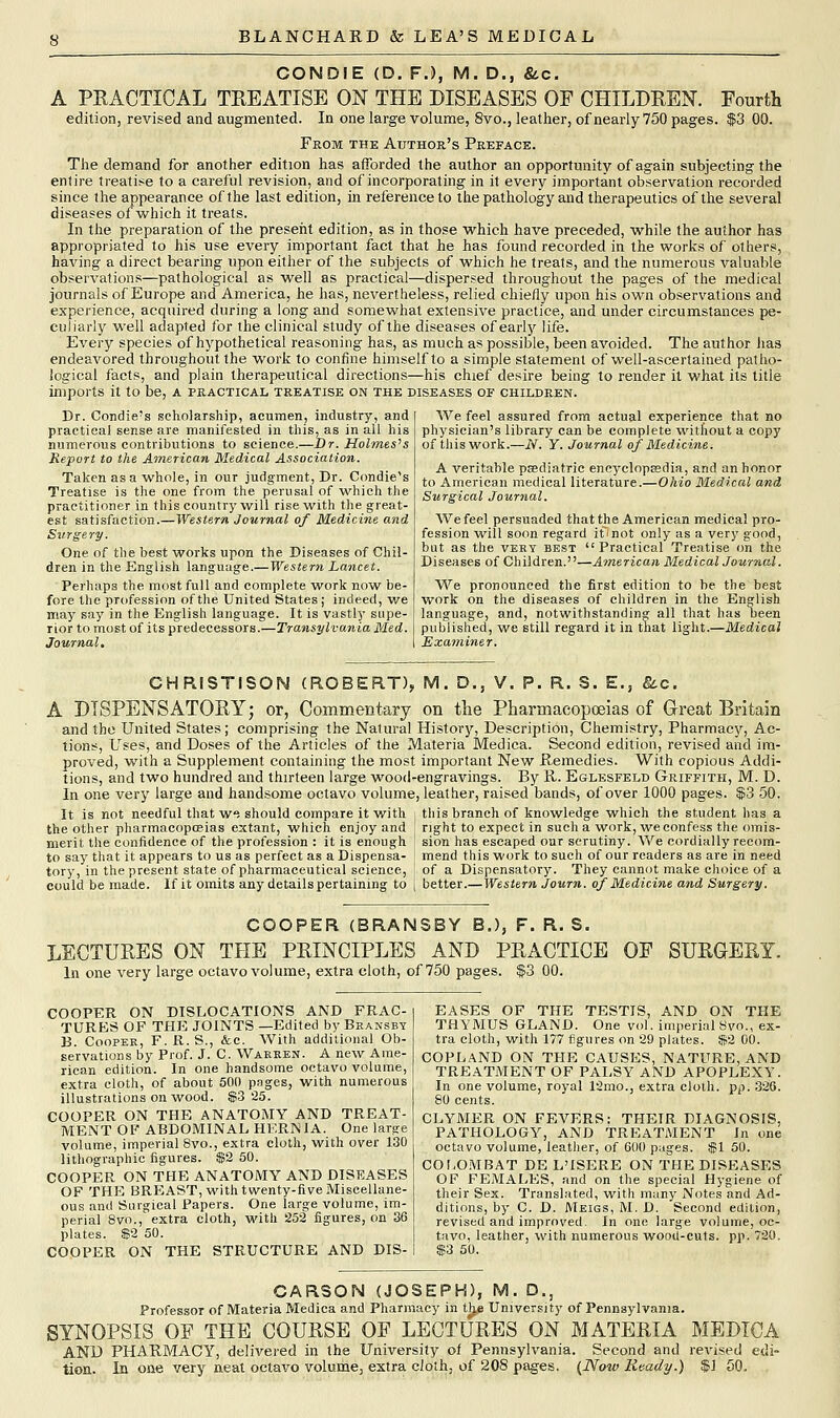 CONDIE (D. F.), M. D., &c. A PRACTICAL TREATISE ON THE DISEASES OF CHILDREN. Fourth edition, revised and augmented. In one large volume, 8vo., leather, of nearly 750 pages. $3 00. From the Author's Preface. The demand for another edition has afforded the author an opportunity of again subjecting the entire treatise to a careful revision, and of incorporating in it every important observation recorded since the appearance of the last edition, in reference to the pathology and therapeutics of the several diseases of which it treats. In the preparation of the present edition, as in those which have preceded, while the author has appropriated to his use every important fact that he has found recorded in the works of others, having a direct bearing upon either of the subjects of which he treats, and the numerous valuable observations—pathological as well as practical—dispersed throughout the pages of the medical journals of Europe and America, he has, nevertheless, relied chiefly upon his own observations and experience, acquired during a long and somewhat extensive practice, and under circumstances pe- culiarly well adapted for the clinical study of the diseases of early life. Every species of hypothetical reasoning has, as much as possible, been avoided. The author lias endeavored throughout the work to confine himself to a simple statement of well-ascertained patho- logical facts, and plain therapeutical directions—his chief desire being to render it what its title imports it to be, a practical treatise on the diseases of children. Dr. Condie's scholarship, acumen, industry, and practical sense are manifested in this, as in all his numerous contributions to science.—Dr. Holmes's Report to the American Medical Association. Taken as a whole, in our judgment, Dr. Condie's Treatise is the one from the perusal of which the practitioner in this country will rise with the great- est satisfaction.—Western Journal of Medicine and Surgery. One of the best works upon the Diseases of Chil- dren in the English language.—Western Lancet. Perhaps the most full and complete work now be- fore the profession of the United States; indeed, we may say in the English language. It is vastly supe- rior to most of its predecessors.—Transylvania Med. Journal. We feel assured from actual experience that no physician's library can be complete without a copy of this work.—N. Y. Journal of Medicine. A veritable psediatric encyclopaedia, and an honor to American medical literature.—Ohio Medical and Surgical Journal. We feel persuaded that the American medical pro- fession will soon regard ifjnot only as a very good, but as the very best  Practical Treatise on the Diseases of Children.—American Medical Journal. We pronounced the first edition to be the best work on the diseases of children in the English language, and, notwithstanding all that has been published, we still regard it in that light.—Medical Examiner. CHRISTISQN (ROBERT), M. D., V. P. R. S. E.3 &c. A DISPENSATORY; or, Commentary on the Pharmacopoeias of Great Britain and the United States; comprising the Natural History, Description, Chemistry, Pharmacy, Ac- tions, Uses, and Doses of the Articles of the Materia Medica. Second edition, revised and im- proved, with a Supplement containing the most important New Remedies. With copious Addi- tions, and two hundred and thirteen large wood-engravings. By R. Eglesfeld Griffith, M. D. In one very large and handsome octavo volume, leather, raised bands, of over 1000 pages. $3 50. It is not needful that w<J should compare it with | this branch of knowledge which the student has a the other pharmacopoeias extant, which enjoy and merit the confidence of the profession : it is enough to say that it appears to us as perfect as a Dispensa- tory, in the present state of pharmaceutical science, could be made. If it omits any details pertaining to right to expect in such a 'work, we confess the omis- sion has escaped our scrutiny. We cordially recom- mend this work to such of our readers as are in need of a Dispensatory. They cannot make choice of a better.—Western Journ. of Medicine and Surgery. COOPER (BRANSBY B„), F. R. S. LECTURES ON THE PRINCIPLES AND PRACTICE OF SURGERY. In one very large octavo volume, extra cloth, of 750 pages. $3 00. COOPER ON DISLOCATIONS AND FRAC- TURES OF THE JOINTS —Edited by Bransby B. Cooper, F. R. S., &c. With additional Ob- servations by Prof. J. C. Waeken. A new Ame- rican edition. In one handsome octavo volume, extra cloth, of about 500 pages, with numerous illustrations on wood. $3 25. COOPER ON THE ANATOMY AND TREAT- MENT OF ABDOMINAL HERNIA. One large volume, imperial 8vo., extra cloth, with over 130 lithographic figures. $2 50. COOPER ON THE ANATOMY AND DISEASES OF THE BREAST, with twenty-five Miscellane- ous and Surgical Papers. One large volume, im- perial 8vo., extra cloth, with 252 figures, on 36 plates. $2 50. COOPER ON THE STRUCTURE AND DIS- EASES OF THE TESTIS, AND ON THE THYMUS GLAND. One vol. imperial Svo., ex- tra cloth, with 177 figures on 29 plates. $2 00. COPLAND ON THE CAUSES, NATURE, AND TREATMENT OF PALSY AND APOPLEXY. In one volume, royal 12mo., extra cloth, pp. 32G. 80 cents. CLYMER ON FEVERS: THEIR DIAGNOSIS, PATHOLOGY, AND TREATMENT In one octavo volume, leather, of 600 pages. $1 50. COLOMBAT DE L'ISERE ON THE DISEASES OF FEMALES, and on the special Hygiene of their Sex. Translated, with many Notes and Ad- ditions, by C. D. Meigs, M. D. Second edition, revised and improved. In one large volume, oc- tavo, leather, with numerous wood-cuts. pp. 720, $3 50. CARSON (JOSEPH), M. D., Professor of Materia Medica and Pharmacy in tlje University of Pennsylvania. SYNOPSIS OF THE COURSE OF LECTURES ON MATERIA MEDICA AND PHARMACY, delivered in the University of Pennsylvania. Second and revised edi- tion. In one very neat octavo volume, extra cloth, of 208 pages. (Now Ready.) $ 1 50.