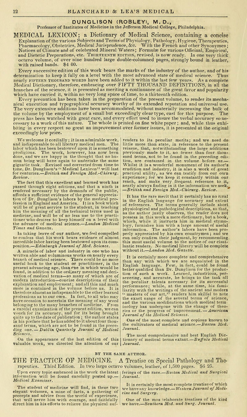 DUNGLISON (R.OBLEY), M.D., Professor of Institutes of Medicine in the Jefferson Medical College, Philadelphia. MEDICAL LEXICON; a Dictionary of Medical Science, containing a concise Explanation of the various Subjects and Terms'of Physiology, Pathology, Hygiene, Therapeutics, Pharmacology, Obstetrics, Medical Jurisprudence, &c. With the French and other Synonymes; Notices of Climate and of celebrated Mineral Waters; Formulae for various Officinal, Empirical, and Dietetic Preparations, etc. Thirteenth edition, revised, is now ready. In one very thick octavo volume, of over nine hundred large double-columned pages, strongly bound in leather, with raised bands. $4 00. Every successive edition of this work bears the marks of the industry of the author, and of his determination to keep it fully on a level with the most advanced state of medical science. Thus nearly fifteen thousand words have been added to it within the last few years. As a complete Medical Dictionary, therefore, embracing over FIFTY THOUSAND DEFINITIONS, in all the branches of the science, it is presented as meriting a continuance of the great favor and popularity which have carried it, within no very long space of time, to a thirteenth edition. Every precaution has been taken in the preparation of the present volume, to render its mecha- nical execution and typographical accuracy worthy of its extended reputation and universal use. The very extensive additions have been accommodated, without materially increasing the bulk of the volume by the employment of a small but exceedingly clear type, cast for this purpose. The press has been watched with great care, and every effort used to insure the verbal accuracy so ne- cessary to a work of this nature. The whole is printed on fine white paper ; and, while thus exhi- biting in every respect so great an improvement over former issues, it is presented at the original exceedingly low price. We welcome it cordially; it is an admirable work, and indispensable to all literary medical men. The labor which has been bestowed upon it is something prodigious. The work, however, has now been done, and we are happy in the thought that no hu- man being will have again to undertake the same gigantic task. Revised and corrected from time to time, Dr. Dunglison's  Medical Lexicon will last for centuries.—British and Foreign Med.-Chirurg. Review. The fact that this excellent and learned work has passed through eight editions, and that a ninth is rendered necessary by the demands of the public, affords a sufficient evidence of the general apprecia- tion of Dr. Dunglison's labors by the medical pro- fession in England and America. It is a book which will be of great service to the student, in teaching him the meaning of all the technical terms used in medicine, and will be of no less use to the practi- tioner-who desires to keep himself on a level with the advance of medical science.—London Medical Times and Gazette. In taking leave of our author, we feel compelled to confess that his work bears evidence of almost incredible labor having been bestowed upon its com- position.—Edinburgh Journal of Med. Science. A miracle of labor and industry in one who has written able and voluminous works on nearly every branch of medical science. There could be no more useful book to the student or practitioner, in the present advancing age, than rne in which would be found, in addition to the ordinary meaning and deri- vation of medical terms—so many of which are of modern introduction—concise descriptions of their explanation and employment; and all this and much more is contained in the volume before us. It is therefore almost as indispensable to the other learned professions as to our own. In fact, to all who may have occasion to ascertain the meaning of any word belonging to the many branches of medicine. From a careful examination of the present edition, we can vouch for its accuracy, and for its being brought quite up to thedate of publication ; the author states in his preface that he has added to it about four thou- sand terms, which are not to be found in the prece- ding one. — Dublin Quarterly Journal of Medical Sciences. On the appearance of the last edition of this valuable work, we directed the attention of our readers to its peculiar merits; and we need do little more than state, in reference to the present reissue, that, notwithstanding the large additions previously made to it, no fewer than four thou- sand terms, not to be found in the preceding edi- tion, are contained in the volume before us.— Whilst it is a wonderful monument of its author's erudition and industry, it is also a work of great practical utility, as we can testify from our own experience; for we keep it constantly within our reach, and make very frequent reference to it, nearly always finding in it the information we seek. —British and Foreign Med.-Chirurg. Review. It has the rare merit that it certainly has no rival in the English language for accuracy and extent of references. The terms generally include short physiological and pathological descriptions, so that, as the author justly observes, the reader does not possess in this work a mere dictionary, but a book, which, while it instructs him in medical etymo- logy, furnishes him with a large amount of useful information. The author's labors have been pro- perly appreciated by his own countrymen ; and we can only confirm their judgment, by recommending this most useful volume to the notice of our cisat- lantic readers. No medical library will be complete without it.—London Med. Gazette. It is certainly more complete and comprehensive than any with which we are acquainted in the English language. Few, in fact, could be found better qualified than Dr. Dunglison for the produc- tion of such a work. Learned, industrious, per- severing, and accurate, he brings to the task all the peculiar talents necessary for its successful performance; while, at the same time, his fami- liarity with the writings of the ancient and modern  masters of our art, renders him skilful to note the exact usage of the several terms of science, and the various modifications which medical term- inology has undergone with the change of theo- ries or the progress of improvement. — American Journal of the Medical Sciences. One of the most complete and copious known to the cultivators of medical science.—Boston Med. Journal. The most comprehensive and best English Dic- tionary of medical terms extant.—Buffalo Medical Journal. BY THE SAME AUTHOR. THE PRACTICE OF MEDICINE. A Treatise on Special Pathology and Tne- rapeutics. Third Edition. In two large octavo volumes, leather, of 1,500 pages. $6 25. Upon every topic embraced in the work the latest ferings of the race.—Boston Medical and Surgical information will be found carefully posted up.— Medical Examiner. The student of medicine will find, in these two elegant volumes, a mine of facts, a gathering of precepts and advice from the world of experience, that will nerve him with courage, and faithfully ferings of the race. Journal. It is certainly the most complete treatise of which we haveany knowledge.— Western Journal of Medi- cine and Surgery. One of the mos (elaborate treatises of the kind