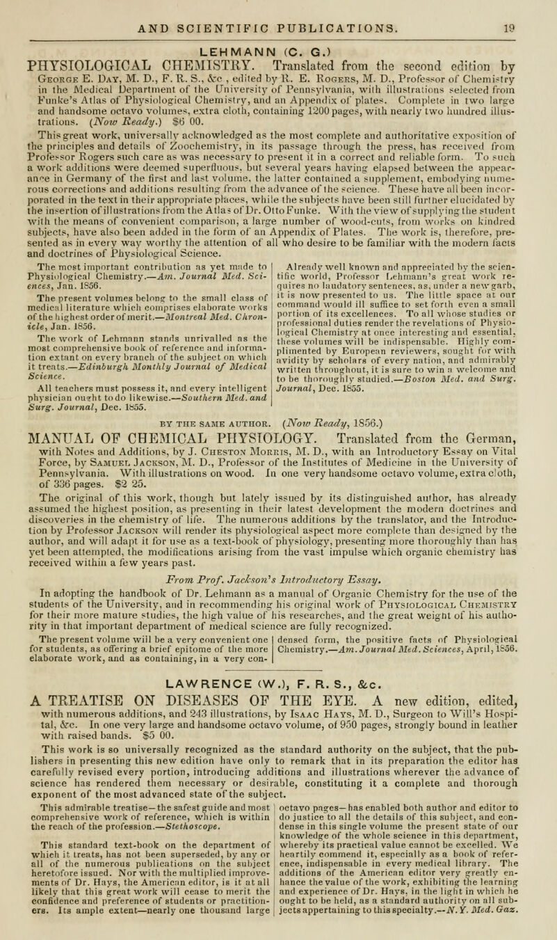 LEHMANN (C. G.) PHYSIOLOGICAL CHEMISTRY. Translated from the second edition by George E. Day, M. D., F. R. S., cVo , edited by 11. E. Rogers, M. D., Professor of Chemistry in the Medical Department of the University of Pennsylvania, with illustrations selected from Eunice's Atlas of Physiological Chemistry, and an Appendix of plates. Complete in two large and handsome octavo volumes, extra cloth, containing 1200 pages, with nearly two hundred illus- trations. (Now Ready.) $fj 00. This great work, universally acknowledged as the most complete and authoritative exposition of the principles and details of Zoochemistry, in its passage through the press, has received from Professor Rogers such care as was necessary to present it in a correct and reliable form. To such a work additions were deemed superfluous, but several years having elapsed between the appear- ance in Germany of the first and last volume, the latter contained a supplement, embodying nume- rous corrections and additions resulting from the advance of the science. These have all been incor- porated in the text in their appropriate places, while the subjects have been still furl her elucidated by the insertion of illustrations from the Atla* of Dr. OttoFunke. With the view of supplying the student with the means of convenient comparison, a large number of wood-cuts, from works on kindred subjects, have also been added in the form of an Appendix of Plates. The work is, therefore, pre- sented as in every way worthy the attention of all who desire to be familiar with the modern facts and doctrines of Physiological Science. The most important contribution as yet made to Physiological Chemistry.—Am. Journal Med. Sci- ences, Jan. 1S56. The present volumes belong; to the small class of medical literature which comprises elaborate works of the highest order of merit.—Montreal Med. Chron- icle, Jan.1856. The work of Lehmnnn stands unrivalled as the most comprehensive book of reference and informa- tion extant on every branch of the subject on which it treats.—Edinburgh Monthly Journal of Medical Science. All teachers must possess it, and every intelligent physician ouyht todo likewise.—Southern Med. and Surg. Journal, Dec. 1855. by the same author. (Now Ready, 1856.) MANUAL OF CHEMICAL PHYSIOLOGY. Translated from the German, with Notes and Additions, by J. Cheston Morris, M. D., with an Introductory Essay on Vital Force, by Samuel Jackson, M. D., Professor of the Institutes of Medicine in the University of Pennsylvania. With illustrations on wood. In one very handsome octavo volume, extra cloth, of 336 pages. $2 25. The original of this work, though but lately issued by its distinguished author, has already assumed the highest position, as presenting in their latest development the modern doctrines and discoveries in the chemistry of life. The numerous additions by the translator, and the Introduc- tion by Professor Jackson will render its physiological aspect more complete than designed by the author, and will adapt it for use as a text-book of physiology, presenting more thoroughly than has yet been attempted, the modifications arising from the vast impulse which organic chemistry has received within a few years past. From. Prof. Jackson's Introductory Essay. In adopting the handbook of Dr. Lehmann as a manual of Organic Chemistry for the use of the students of the University, and in recommending his original work of Physiological Chemistry for their more mature studies, the high value of his researches, and the great weigbt of his autho- rity in that important department of medical science are fully recognized. The present volume will be a very convenient one I densed form, the positive facts of Physiological for students, as offering a brief epitome of the more Chemistry.—Am. Journal Med. Sciences, April, 1856. elaborate work, and as containing, in a very con- | Already well known and appreciated by the scien- tific world, Professor Lehmann's great work re- quires no laudatory sentences, as, under a new garb, it is now presented to us. The little space at our command would ill suffice to set forth even a small portion of its excellences. To all whose studies or professional duties render the revelations of Physio- logical Chemistry at once interesting and essential, these volumes will be indispensable. Highly com- plimented by European reviewers, sought for with avidity by scholars of every nation, and admirably written throughout, it is sure to win a welcome and to be thoroughly studied.—Boston Med. and Surg. Journal, Dec. 1855. LAWRENCE (W.), F. R. S., &c. A TREATISE ON DISEASES OF THE EYE. A new edition, edited, with numerous additions, and 243 illustrations, by Isaac Hays, M. D., Surgeon to Will's Hospi- tal, &c. In one very larg-e and handsome octavo volume, of 950 pages, strongly bound in leather with raised bands. $5 00. This work is so universally recognized as the standard authority on the subject, that the pub- lishers in presenting this new edition have only to remark that in its preparation the editor has carefully revised every portion, introducing additions and illustrations wherever the advance of science has rendered them necessary or desirable, constituting it a complete and thorough exponent of the most advanced state of the subject. This admirable treatise—the safest guide and most ; octavo pages— has enabled both author and editor to comprehensive work of reference, which is within ; do justice to all the details of this subject, and con- the reach of the profession.—Stethoscope. i dense in this single volume the present state of our knowledge of the whole science in this department, This standard text-book on the department of : whereby its practical value cannot be excelled. We which it treats, has not been superseded, by any or j heartily commend it, especially as a book of refer- all of the numerous publications on the subject j ence, indispensable in every medical library. The heretofore issued. Nor with the multiplied improve- j additions of the American editor very greatly en- ments of Dr. Hays, the American editor, is it at all ' hance the value of the work, exhibiting the learning likely that this great work will cease to merit the | and experience of Dr. Hays, in the light in which he confidence and preference of students or practition- j ought to be held, as a standard authority on all sub- ere. Its ample extent—nearly one thousand large j jects appertaining to this specialty.--N.Y. Med. Gaz.