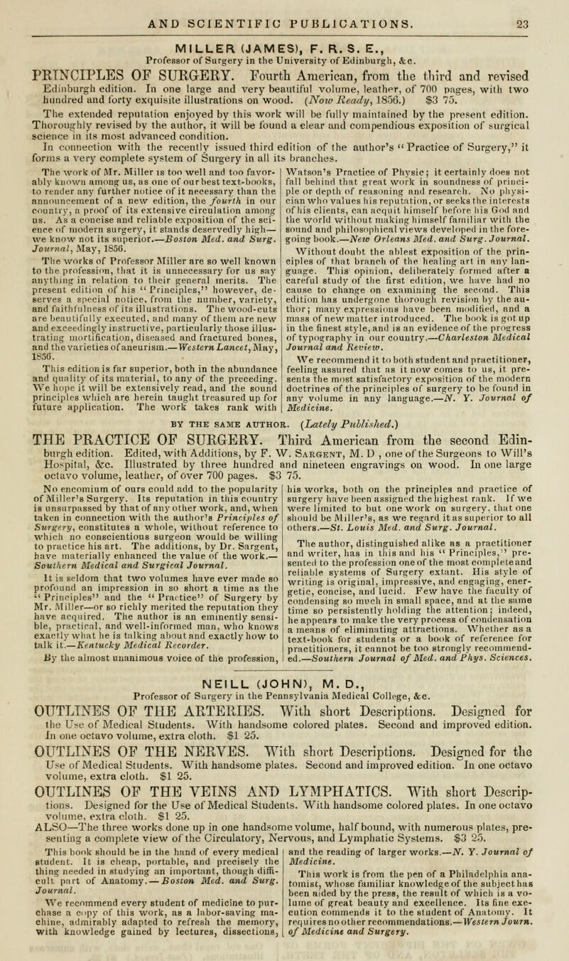 MILLER (JAMES), F. R. S. E., Professor of Surgery in the University of Edinburgh, &c. PRINCIPLES OF SURGERY. Fourth American, from the third and revised Edinburgh edition. In one large and very beautiful volume, leather, of 700 pages, with two hundred and forty exquisite illustrations on wood. (Now Ready, 1856.) $3 75. The extended reputation enjoyed by this work will be fully maintained by the present edition. Thoroughly revised by the author, it will be found a clear and compendious exposition of surgical science in its most advanced condition. In connection with the recently issued third edition of the author's  Practice of Surgery, it forms a very complete system of Surgery in all its branches. The work of Mr, Miller is too well and too favor- ably known among us, as one of our best text-books, to render any further notice of it necessary than the announcement of a new edition, the fourth in our country, a proof of its extensive circulation among us. As a concise and reliable exposition of the sci- ence of modern surgery, it stands deservedly high— we know not its superior—Boston Med. and Surg. Journal, May, 1S56. The works of Professor Miller are so well known to the profession, that it is unnecessary for us say anything in relation to their general merits. The present edition of his Principles, however, de- serves a special notice, from the number, variety, and faithfulness of its illustrations. The wood-cuts are beautifully executed, and many of them are new and exceedingly instructive, particularly those illus- trating mortification, diseased and fractured bones, and the varieties of aneurism.—Western Lancet,M&y, 1856. This edition is far superior, both in the abundance and quality of its material, to any of the preceding. We hope it will be extensively read, and the sound principles which are herein taught treasured up for future application. The work takes rank with Watson's Practice of Physic; it certainly does not fall behind that great work in soundness of princi- ple or depth of reasoning and research. No physi- cian who values his reputation, or seeks the interests of his clients, can acquit himself before his God and the world without making himself familiar with the sound and philosophical views developed in the fore- going book.—New Orleans Med. and Surg. Journal. Without doubt the ablest exposition of the prin- ciples of that branch of the healing art in any lan- guage. This opinion, deliberately formed after a careful study of the first edition, we have had no cause to change on examining the second. This edition has undergone thorough revision by the au- thor; many expressions have been modified, and a mass of new matter introduced. The book is got up in the finest style, and is an evidence of the progress of typography in our country.—Charleston Medical Journal and Review. We recommend it to both student and practitioner, feeling assured that as it now comes to us, it pre- sents the most satisfactory exposition of the modern doctrines of the principles of surgery to be found in any volume in any language.—N. Y. Journal of Medicine. BY THE same author. (Lately Published.) THE PRACTICE OF SURGERY. Third American from the second Edin- burgh edition. Edited, 'with Additions, by F. W. Sargent, M. D , one of the Surgeons to Will's Hospital, &c. Illustrated by three hundred and nineteen engravings on wood. In one large octavo volume, leather, of Over 700 pages. $3 75. No encomium of ours could add to the popularity of Miller's Surgery. Its reputation in this country is unsurpassed by that of any other work, and, when taken in connection with the author's Principles of Surgery, constitutes a whole, without reference to which no conscientious surgeon would be willing to practice his art. The additions, by Dr. Sargent, have materially enhanced the value of the work.— Southern Medical and Surgical Journal. It is seldom that two volumes have ever made so profound an impression in so short a time as the  Principles and the  Practice of Surgery by Mr. Miller—or so richly merited the reputation they have acquired. The author is an eminently sensi- ble, practical, and well-informed man, who knows exactly what he is talking about and exactly how to talk it.—Kentucky Medical Recorder. By the almost unanimous voice of the profession, his works, both on the principles and practice of surgery have been assigned the highest rank. If we were limited to but one work on surgery, that one should be Miller's, as we regard it as superior to all others.—St. Louis Med. and Surg. Journal. The author, distinguished alike as a practitioner and writer, has in this and his  Principles, pre- sented to the profession one of the most complete and reliable, systems of Surgery extant. His style of writing is original, impressive, and engaging, ener- getic, concise, and lucid. Few have the faculty of condensing so much in small space, and at the same time so persistently holding the attention; indeed, he appears to make the very process of condensation a means of eliminating attractions. Whether as a text-book for students or a book of reference for practitioners, it cannot be too strongly recommend- ed.—Southern Journal of Med. and Fhys. Sciences. NEILL (JOHN), M. D., Professor of Surgery in the Pennsylvania Medical College, &c. OUTLINES OF THE ARTERIES. With short Descriptions. Designed for the Use of Medical Students. With handsome colored plates. Second and improved edition. In one octavo volume, extra cloth. $1 25. OUTLINES OF THE NERVES. With short Descriptions. Designed for the Use of Medical Students. With handsome plates. Second and improved edition. In one octavo volume, extra cloth. $1 25. OUTLINES OF THE VEINS AND LYMPHATICS. With short Descrip- tions. Designed for the Use of Medical Students. With handsome colored plates. In one octavo volume, extra cloth. $1 25. ALSO—The three works done up in one handsome volume, half bound, with numerous plates, pre- senting a complete view of the Circulatory, Nervous, and Lymphatic Systems. $3 25. This book should be in the hand of every medical student. It is cheap, portable, and precisely the thing needed in studying an important, though diffi- cult part of Anatomy. — Boston Med. and Surg. Journal. We recommend every student of medicine to pur- chase a copy of this work, as a labor-saving ma- chine, admirably adapted to refresh the memory, with knowledge gained by lectures, dissections, and the reading of larger works.—N. Y. Journal of Medicine. This work is from the pen of a Philadelphia ana- tomist, whose familiar knowledge of the subject has been aided by the press, the result of which is a vo- lume of great beauty and excellence. Its fine exe- cution commends it to the student of Anatomy. It requires no other recommendations.—Western Journ. of Medicine and Surgery.