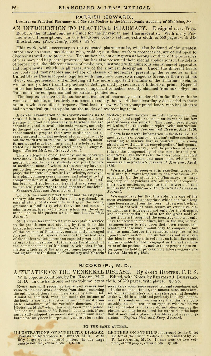 PARRISH (EDWARD), Lecturer on Practical Pharmacy and Materia Medica in the Pennsylvania Academy of Medicine, &c. AN INTRODUCTION TO PRACTICAL PHARMACY. Designed as a Text- Book for the Student, and as a Guide for the Physician and Pharmaceutist. With many For- mulas and Prescriptions. In one handsome octavo volume, extra cloth, of 550 pages, with 243 Illustrations. (Now Ready, 1856.) $2 75. This work, while necessary to the educated pharmaceutist, will also be found of the greatest importance to those practitioners who, residing at a distance from apothecaries, are called upon to dispense as well as to prescribe. The author has not only given a thorough outline of the principles of pharmacy and its general processes, but has also presented their special applications in the details of preparing all the different classes of medicines, illustrated with numerous engravings of apparatus and implements, which, in all cases, are of the simplest description. Under the different heads are contained many tables and syllabi of classes of medicines, presenting the remedies of the United States Pharmacopoeia, together with many new ones, so arranged as to render their relations of easy comprehension, and embodying all the more important formulae of the Pharmacopoeia, as well as many others from the practice of distinguished physicians, not hitherto in print. Especial notice has been taken of the numerous important remedies recently obtained from our indigenous flora, and their composition and preparation pointed out. The long experience of the author as a teacher of pharmacy has rendered him familiar with the wants of students, and entirely competent to supply them. He has accordingly descended to those minutiae which so often interpose difficulties in the way of the young practitioner, who has hitherto had no practical guide to point out the modes of overcoming them. A careful examination of this work enables us to speak of it in the highest terms, as being the best treatise on practical pharmacy with which we are acquainted, and an invaluable vade-mecum, not only to the apothecary and to those practitioners who are accustomed to prepare their own medicines, but to every medical man and medical student. Through- out the work are interspersed valuable tables, useful formula?, and practical hints, and the whole is illus- trated by a large number of excellent wood-engrav- ings.—Boston Med. and Surg. Journal. This is altogether one of the most useful hooks we have seen. It is just what we have long felt to be needed by apothecaries, students, and practitioners of medicine, most of whom in this country have to put up their own prescriptions. It bears, upon every page, the impress of practical knowledge, conveyed in a plain common sense manner, and adapted to the comprehension of all who may read it. No detail has been omitted, however trivial it may seem, al- though really important to the dispenser of medicine. —Southern Med. and Surg. Journal. To both the country practitioner and the city apo- thecary this work of Mr. Parrish is a godsend. A careful study of its contents will give the young graduate a familiarity with the value and mode of administering his prescriptions, which will be of as much use to his patient as to himself.— Va. Med. Journal. Mr. Parrish has rendered a very acceptable service to the practitioner and student, by furnishing this book, wh ich contains the leading facts and principles of the science of Pharmacy, conveniently arranged for study, and with special reference to those features of the subject which possess an especial practical in- terest to the physician. It furnishes the student, at the commencement of his studies, with that infor- mation which is of the greatest importance in ini- tiating him into the domain of Chemistry and Materia Medica; it familiarizes him with the compounding of drugs, and supplies those minutia? which but few practitioners can impart. The junior practitioner will, also, find this volume replete with instruction. —Charleston Med. Journal and Review, Mar. 1856. There is no useful information in the details of the apothecary's or country physician's office conducted according lo science that is omitted. The young physician will find it an encyclopedia of indispensa- ble medical knowledge, from the purchase of a spa- tula to the compounding of the most learned pre- scriptions. The work is by theablest pharmaceutist in the United States, and must meet with an im- mense sale.—Nashville Journal of Medicine, April, 1856. We are glad to receive this excellent work. It will supply a want long felt by the profession, and especially by the student of Pharmacy. A large majority of physicians are obliged to compound their own medicines, and to them a work of this kind is indispensable.—N. O. Medical and Surgical Journal. We cannot say but that this volume is one of the most welcome and appropriate which has for a long time been issued from the press. It is a work which we doubt not will at once secure an extensive cir- culation, as it is designed not only for the druggist and pharmaceutist, but also for the great body of practitioners throughout the country, who not only have to prescribe medicines, but in the majority of instances have to rely upon their own resources— whatever these may be—not only to compound, but also to manufacture the remedies they are called upon to administer. The author has not mistaken the idea in writing this volume, as it is alike useful and invaluable to those engaged in the active pur- suits of the profession, and to those preparing to en- ter upon the field of professional labors.—American Lancet, March 24, 1856. RICORD ( A TREATISE ON THE VENEREAL With copious Additions, by Ph. Ricord, M. D. M. D. In one handsome octavo volume, extra Every one will recognize the attractiveness and value which this work derives from thus presenting the opinions of these two masters side by side. But, it must be admitted, what has made the fortune of the book, is the fact that it contains the most com- plete embodiment of the veritable doctrines of the Hopital du Midi, which has ever been made public. The doctrinal ideas of M. Ricord, ideas which, if not universally adopted, are incontestably dominant, have heretofore only been interpreted by more or less skilful P.), M. D., DISEASE. By John Hunter, F. R. S. . Edited, with Notes, by Freeman J. Bumstead, cloth, of 520 pages, with plates. $3 25. | secretaries, sometimes accredited and sometimes not. In the notes to Hunter, the master substitutes him- selfforhis interpreters, and gives hisoriginal thoughts to the world in a lucid and perfectly intelligible man- ner. In conclusion we can say that this is incon- testably the best treatise on syphilis with which we are acquainted, and, as we do not often employ the phrase, we may be excused for expressing the hope that it may find a place in the library of every phy- sician.— Virginia Med. and Surg. Journal. BY THE SAME AUTHOR. ILLUSTRATIONS OF SYPHILITIC DISEASE. Translated by Thomas F. Betton, M.D. With fifty large quarto colored plates. In one large quarto volume, extra cloth. $15 00. LETTERS ON SYPHILIS, addressed to the Chiel Editor of,the Union Medicale. Translated by W. P. Lattimore, M. D. In one neat octavo vol- ume, of 270 pages, extra cloth. $2 00.