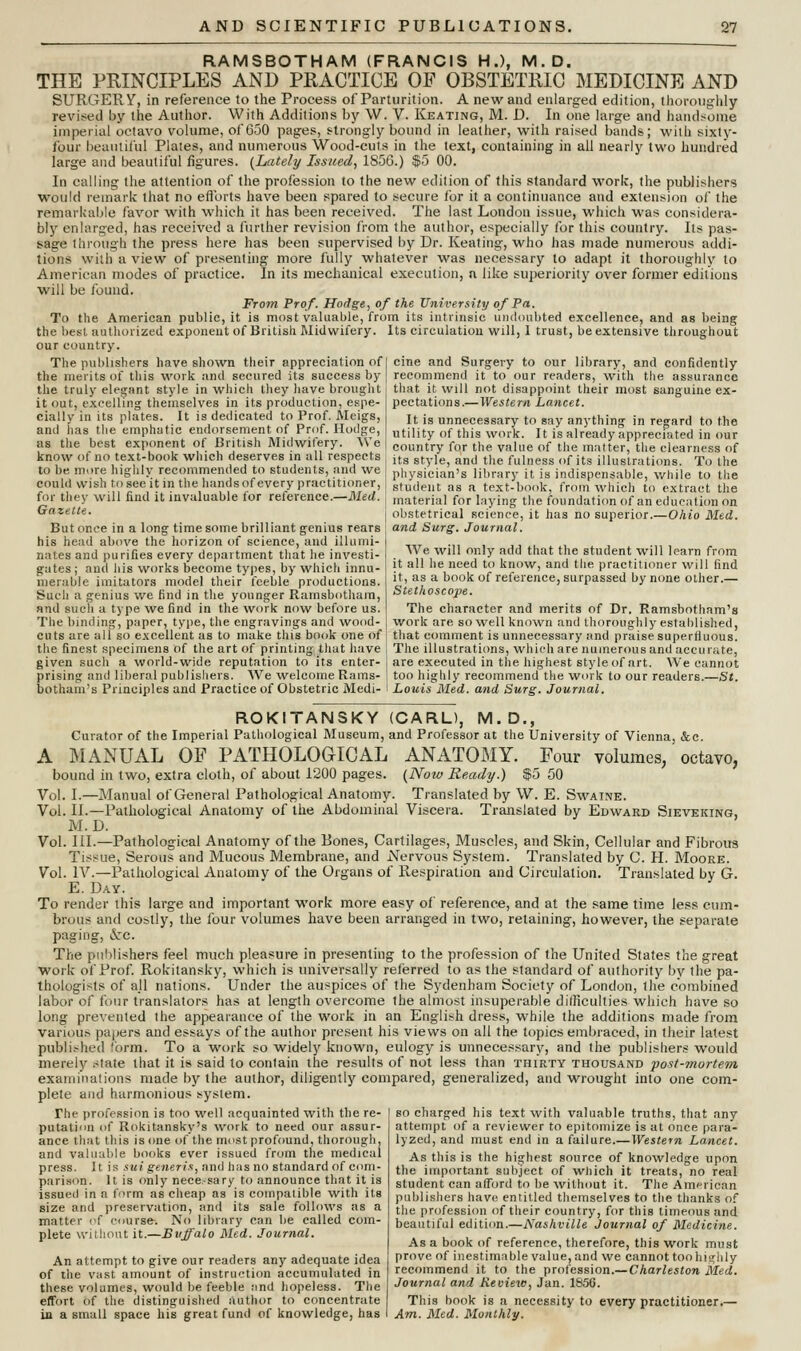 RAMSBOTHAM (FRANCIS H.), M.D. THE PRINCIPLES AND PRACTICE OF OBSTETRIC MEDICINE AND SURGERY, in reference to the Process of Parturition. A new and enlarged edition, thoroughly revised by the Author. With Additions by W. V. Keating, M. D. In one large and handsome imperial octavo volume, of 650 pages, strongly bound in leather, with raised bands; with sixty- four beautiful Plates, and numerous Wood-cuts in the text, containing in all nearly two hundred large and beautiful figures. (Lately Issued, 1S56.) $5 00. In calling the attention of the profession to the new edition of this standard work, the publishers would remark that no efforts have been spared to secure for it a continuance and extension of the remarkable favor with which it has been received. The last London issue, which was considera- bly enlarged, has received a further revision from the author, especially for this country. Its pas- sage through the press here has been supervised by Dr. Keating, who has made numerous addi- tions with a view of presenting more fully whatever was necessary to adapt it thoroughly to American modes of practice. In its mechanical execution, n like superiority over former editions will be found. From Prof. Hodge, of the University of Pa. To the American public, it is most valuable, from its intrinsic undoubted excellence, and as being the best authorized exponent of British Midwifery. Its circulation will, 1 trust, be extensive throughout our country. The publishers have shown their appreciation of the merits of this work and secured its success by the truly elegant style in which they have brought it out, excelling themselves in its production, espe- cially in its plates. It is dedicated to Prof. Meigs, and has the emphatic endorsement of Prof. Hodge, as the best exponent of British Midwifery. We cine and Surgery to our library, and confidently recommend it to our readers, with the assurance that it will not disappoint their most sanguine ex- pectations.—Western Lancet. It is unnecessary to gay anything in regard to the utility of this work. It is already appreciated in our country for the value of the matter, the clearness of know ot no text-book which deserves in all respects lts Btyle and the fuiness <)f its illustrations. To ihe to be more highly recommended to students, and we pi,ysiejan>s library it is indispensable, while to the could wish to see it in the handsofevery practitioner, | sfu(iellt as a text-book, from which to extract the for they will find it invaluable for reference.—Med. , material for laying the foundation of an education on Gazette. j obstetrical science, it has no superior.—Ohio Med. But once in a long time some brilliant genius rears , and Surg. Journal. his head above the horizon of science, and illurni- I nates and purifies every department that he investi- gates ; and his works become types, by which innu- merable imitators model their feeble productions. Such a genius we find in the younger Ramsbotham, and such a type we find in the work now before us. The binding, paper, type, the engravings and wood We will only add that the student will learn from it all he need to know, and the practitioner will find it, as a book of reference, surpassed by none other.— Stethoscope. The character and merits of Dr. Ramsbotham'a work are so well known and thoroughly established, cuts are all so excellent as to make this book one of : that comment is unnecessary and praise superfluous, the finest specimens of the art of printing that have I The illustrations, which are numerous and accurate, given such a world-wide reputation to its enter-j are executed in the highest style of art. We cannot prising and liberal publishers. We welcome Rams- \ too highly recommend the work to our readers.—St. botham's Principles and Practice of Obstetric Medi- i Louis Med. and Surg. Journal. ROKITANSKY (CARL), M.D., Curator of the Imperial Pathological Museum, and Professor at the University of Vienna, &c. A MANUAL OF PATHOLOGICAL ANATOMY. Four volumes, octavo, bound in two, extra cloth, of about 1200 pages. (Now Ready.) $5 50 Vol. I.—Manual of General Pathological Anatomy. Translated by W. E. Swaine. Vol. II.—Pathological Anatomy of the Abdominal Viscera. Translated by Edward Sieveking, M.D. Vol. III.—Pathological Anatomy of the Eones, Cartilages, Muscles, and Skin, Cellular and Fibrous Tissue, Serous and Mucous Membrane, and Nervous System. Translated by C. H. Moore. Vol. IV.—Pathological Anatomy of the Organs of K-espiration and Circulation. Translated by G. E. Day. To render this large and important work more easy of reference, and at the same time less cum- brous and costly, the four volumes have been arranged in two, retaining, however, the separate paging, &rc. The publishers feel much pleasure in presenting to the profession of the United States the great work of Prof. Rokitansky, which is universally referred to as the standard of authority by the pa- thologists of ajl nations. Under the auspices of the Sydenham Society of London, the combined labor of four translators has at length overcome the almost insuperable difficulties which have so long prevented the appearance of the work in an English dress, while the additions made from various papers and essays of the author present his views on all the topics embraced, in their latest published form. To a work so widely known, eulogy is unnecessary, and the publishers would merely state that it is said to contain the results of not less than thirty thousand 'post-mortem examinations made by the author, diligently compared, generalized, and wrought into one com- plete and harmonious system. The profession is too well acquainted with the re- putation of Rokitansky's work to need our assur- ance that this is one of the most profound, thorough, and valuable books ever issued from the medical press. It is sui generis, and has no standard of com- parison. It is only nece.-sary to announce that it is issued in a form as cheap as is compatible with its size and preservation, and its sale follows as a mutter of ''nurse. No library can be called com- plete without it.—Buffalo Med. Journal. An attempt to give our readers any adequate idea of the vast amount of instruction accumulated in these volumes, would be feeble :ind hopeless. The effort of the distinguished author to concentrate in a small space his great fund of knowledge, has so charged his text with valuable truths, that any attempt of a reviewer to epitomize is at once para- lyzed, and must end in a failure.— Western Lancet. As this is the highest source of knowledge upon the important subject of which it treats, no real student can afford to be without it. The Amnncnn publishers have entitled themselves to the thanks of the profession of their country, for this timeous and beautiful edition.—Nashville Journal of Medicine. As a book of reference, therefore, this work must prove of inestimable value, and we cannot too highly recommend it to the profession.—Charleston Med. Journal and Review, Jan. 1S56. This book is a necessity to every practitioner.— Am. Med. Monthly.