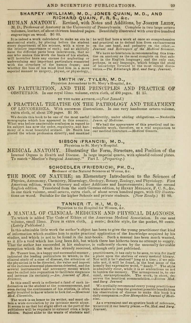 SHARPEY (WILLIAM), M.D., JONES QUAIN, M.D., AND RICHARD QUAIN, F. R. S., &c. HUMAN ANATOMY. Revised, with Notes and Additions, by Joseph Leidy, M. D., Professor of Anatomy in the University of Pennsylvania. Complete in two large octavo volumes, leather, of about thirteen hundred pages. Beautifully illustrated with over five hundred engravings on wood. $6 00. he will find here a work at once so comprehensive and practical as to defend him from exclusiveness on the one hand, and pedantry on the other.— Journal and Retrospect of the Medical Sciences. We have no hesitation in recommending this trea- tise on anatomy as the most complete on that sub- ject in the English language; and the only one, perhaps, in any language, which brings the state of knowledge forward to the most recent disco- veries.—The Edinburgh Med. and Surg. Journal. It is indeed a work calculated to make an era in anatomical study, by placing before the student every department of his science, with a view to the relative importance of each ; and so skilfully have the different parts been interwoven, that no one who makes this work the basis of his studies, will hereafter have any excuse for neglecting or undervaluing any important particulars connected with the structure of the human frame; and whether the bias of his mind lead him in a more especial manner to surgery, physic, or physiology, SMITH (W. TYLER), M.D., Physician Accoucheur to St. Mary's Hospital, &c. ON PARTURITION, AND THE PRINCIPLES AND PRACTICE OF OBSTETRICS. In one royal 12mo. volume, extra cloth, of 400 pages. $1 25. by the same author.—(Just Issued.) A PRACTICAL TREATISE ON THE PATHOLOGY AND TREATMENT OF LEUCORRHCEA. With numerous illustrations. In one very handsome octavo volume, extra cloth, of about 250 pages. $1 50. We decide this hook to be one of the most useful monographs which has appeared in this country. What was before unutterable confusion in regard to its subject has now the order, regularity, and har- mony of a most beautiful science. Dr. Smith has placed the whoie profession directly, and mankind indirectly, under abiding obligations. — Nashville Joitrn. of Medicine. We hail the appearance of this practical and in- valuable work, therefore, as a real acquisition to our medical literature.—Medical Gazette. SIBSON (FRANCIS), M.D., Physician to St. Mary's Hospital. MEDICAL ANATOMY. Illustrating the Form, Structure, and Position of the Internal Organs in Health and Disease. In large imperial quarto, with splendid colored plates. To match Maclise's Surgical Anatomy. Parti. {Preparing.') SCHOEDLER (FRIEDRICH), PH.D., Professor of the Natural Sciences at Worms, &c. THE BOOK OF NATURE; an Elementary Introduction to the Sciences of Physics, Astronomy, Chemistry, Mineralogy, Geology, Botany, Zoology, and Physiology. First American edition, with a Glossary and other Additions and Improvements; from the second English edition. Translated from the sixth German edition, by Henry Medlock, F. C. S., &c. In one thick volume, small octavo, extra cloth, of about seven hundred pages, with 679 illustra- tions on wood. Suitable for the higher Schools and private students. (Now Ready.) $1 80. TANNER (T. H.), M. D., Physician to the Hospital for Women, &c. A MANUAL OF CLINICAL MEDICINE AND PHYSICAL DIAGNOSIS. To which is added The Code of Ethics of the American Medical Association. In one neat volume, small 12mo. Price in extra cloth, J cents; flexible style, for the pocket, 80 cents. (Lately Published.) In this admirable little work the author's object has been to give the young practitioner that kind of information which enables him to make practical application of the knowledge acquired by his studies, and which is not to be found in the text-books. Such a manual has been much wanted, as it fills a void which has long been felt, but which there has hitherto been no attempt to supply. That the author has succeeded in his endeavor, is sufficiently shown by the unusually favorable reception which the work has already received, although only just published. Dr. Tanner has, in a happy ami successful manner, < practitioners, it has only to be seen, to win for itself indicated the leading particulars to which, in the ] a place upon the shelves of every medical library, clinical study of a case of disease, the attention of! Nor will it be  shelved long at a time; ifwemis- the physician is to be directed, the value and import I take not, it will be found, in the best sense of the of the various abnormal phenomena detected, and the ■ homely but expressive word, handy. The style several instrumental and accessory means which is admirably clear, while it is so sententious as not maybe called into requisition to facilitate diagnosis j to burden the memory. The arrangement is, to our and increase its certainty.—Am. Journal of Med. j mind, unexceptionable. The work, in short, de- Sciences. ! serves the heartiest commendation.—Boston Med. In this small work is collected a fund of such in- ! and Surg Journal formation as the student at the commencement, and I We cordially recommend every young practitioner even during the continuance of his studies, is often ; who wishes to reap the greatest possible benefit from eadly troubled to know where to look for.—Montreal his observation of disease to make this book his Med. Chronicle. | daily companion.—New Hampshire Journal of Medi- The work is an honor to its writer, and must ob- j cle- tain a wide circulation by its intrinsic merit alone. | As a convenient and suggestive book of reference, It seems to us that but slight effort on the part of the i we accord it our hearty praise.— Va. Med. and Surg. publishers will be requisite to exhaust even a large : Journal. edition. Suited alike to the wants of students and i