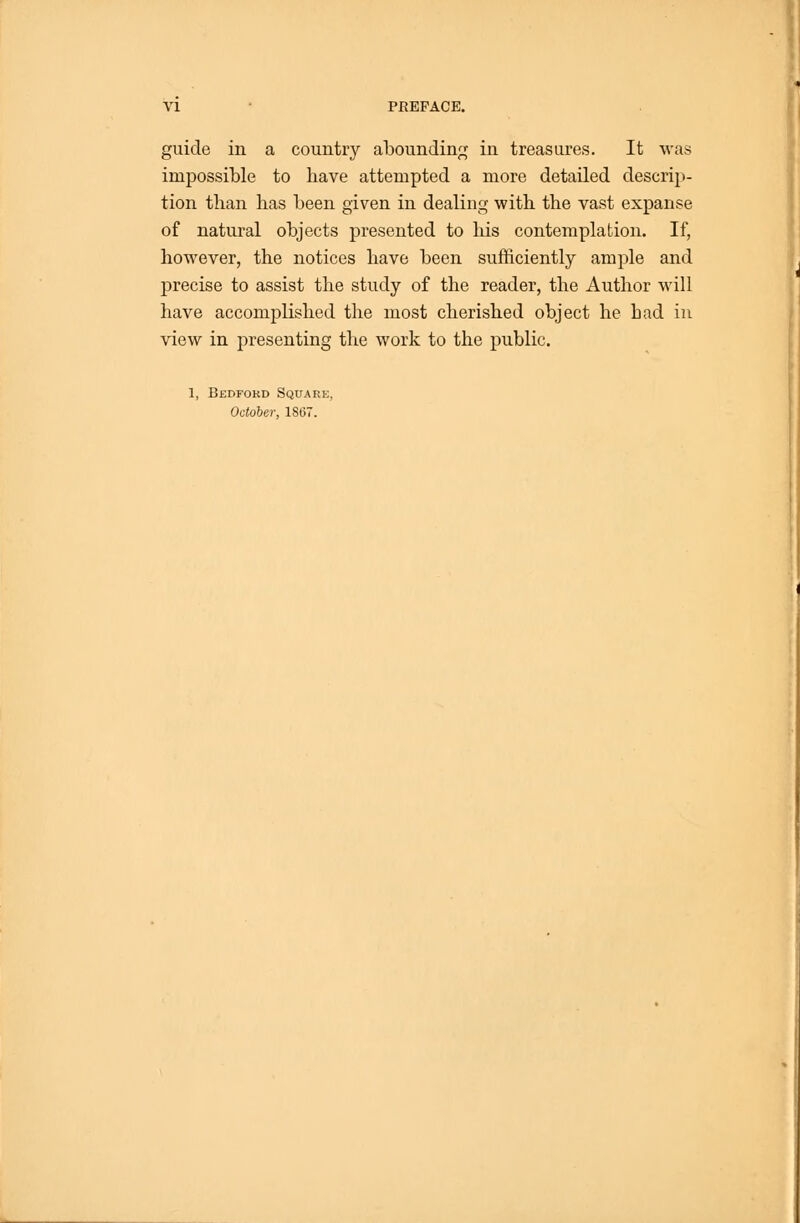 guide in a country abounding in treasures. It was impossilDle to have attempted a more detailed descrip- tion than has been given in dealing with the vast expanse of natural objects presented to his contemplation. If, however, the notices have been sufficiently ample and precise to assist the study of the reader, the Author will have accomplished the most cherished object he bad in view in presenting the work to the public. 1, Bedford Square, October, 1867.