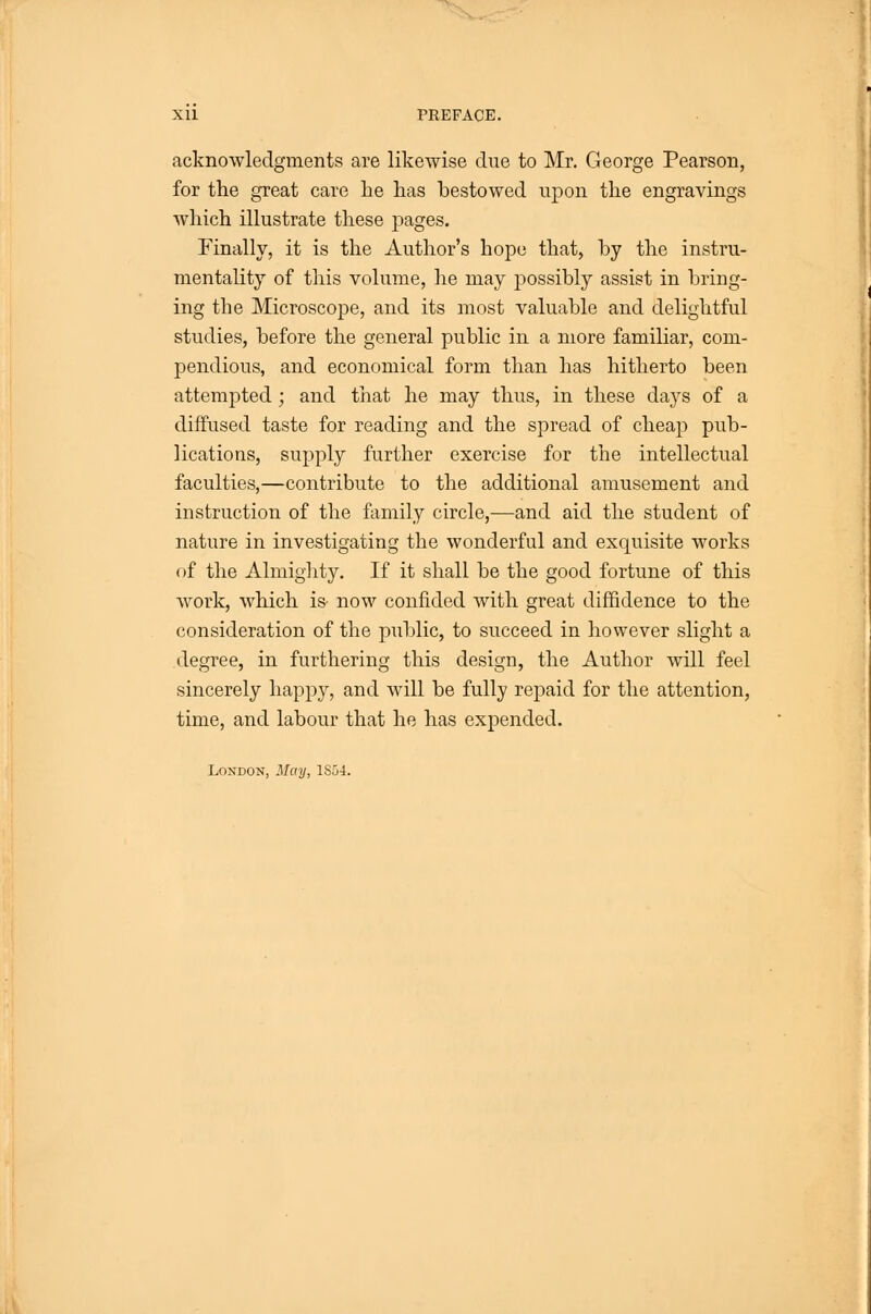 acknowledgments are likewise due to Mr. George Pearson, for the great care he has bestowed uj)on the engravings which illustrate these j)ages. Finally, it is the Author's hope that, hy the instru- mentality of tliis volume, lie may possibly assist in bring- ing the MicroscojDe, and its most valuable and delightful studies, before the general public in a more familiar, com- pendious, and economical form than has hitherto been attempted ; and tliat he may thus, in these days of a diffused taste for reading and the spread of cheap pub- lications, supply further exercise for the intellectual faculties,—contribute to the additional amusement and instruction of the family circle,—and aid the student of nature in investigating the wonderful and exquisite works of the Almiglity. If it shall be the good fortune of this Avork, which is- now confided with great diffidence to the consideration of the public, to succeed in however slight a degree, in furthering this design, the Author will feel sincerely happy, and will be fully rejjaid for the attention, time, and labour that he has expended. London, May, 1S54.