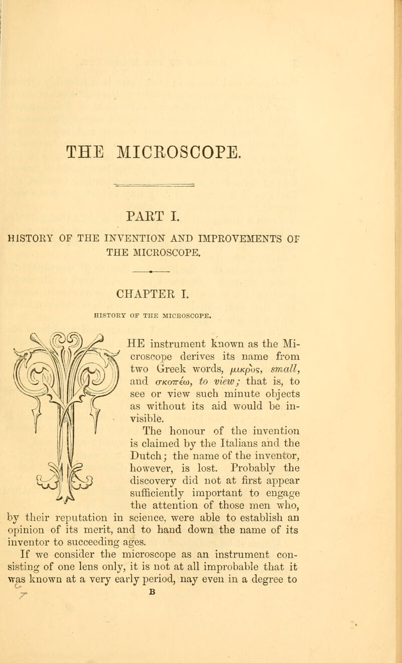 THE MICROSCOPE. PAET I. HISTORY OF THE INVENTION AND IMPROVEMENTS OF THE MICROSCOPE. CHAPTER I. HISTORY OF THE MICROSCOPE. HE instrument known as the Mi- ci'oscope derives its name from two Greek words, /xtKpos, small, and (TKOTTcoi, to view; that is, to see or view such minute objects as without its aid would be in- visible. The honour of the invention is claimed by the Italians and the Dutch; the name of the inventor, however, is lost. Probably the discovery did not at first appear sufficiently important to engage the attention of those men who, by their reputation in science, were able to establish an opinion of its merit, and to hand down the name of its inventor to succeeding ages. If we consider the microscope as an instrument con- sisting of one lens only, it is not at all improbable that it was known at a very early period, nay even in a degree to ^JF