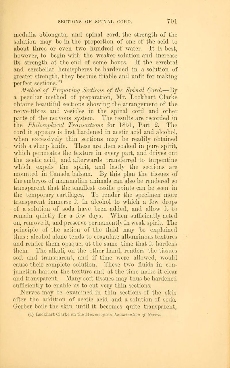 medulla oblon^'ata, and spinal cord, the strength of tlie solution may be in the proportion of one of the acid to about three or even two hundred of water. It is best, however, to begin with the weaker solution and increase its strength at tlje end of some hours. If the cerebral and cerebellar hemispheres be hardened in a solution of greater strength, they become friable and unfit for making perfect sections.^ Method of Pr('parinij Sections of the Spinal Cord.—By a peculiar method of preparation, Mr. Lockhart Clarke obtains beau^-tiful sections showing the arrangement of the nerve-fibres and vesicles in the spinal cord and other parts of the nervous system. The results are recorded in the Fhilosophiral Transactions for 1851, Part 2. The cord it appears is first hardened in acetic acid and alcohol, when excessively thin sections may be readily obtained with a sharp knife. These are then soaked in pure spirit, which permeates the texture in every part, and drives out the acetic acid, and afterwards transferred to turpentine which expels the spirit, and lastly the sections are mounted in Canada balsam. By this plan the tissues of the embryos of mammalian animals can also be rendered so transparent that the smallest ossitic points can be seen in the temporary cartilages. To render the specimen more transparent immerse it in alcohol to which a few drops of a solution of soda have been added, and allow it to remain quietly for a few days. When sufficiently acted on, remove it, and preserve permanently in weak spirit. The principle of the action of the fluid may be explained thus : alcohol alone tends to coagulate albuminous textures and render them opaque, at the same time that it hardens them. The alkali, on the other hand, renders the tissues soft and transparent, and if time were allowed, would cause their complete solution. These two fluids in con- junction harden the texture and at the time make it clear and transparent. Many soft tissues may thus be hardened sufficiently to enable us to cut very thin sections. Kerves may be examined in thin sections of the skin after the addition of acetic acid and a solution of soda, Gerber boils the skin until it becomes quite transparent, (1) Lockliart Clarke ou the MicroscoiJical Examination of Kerves.