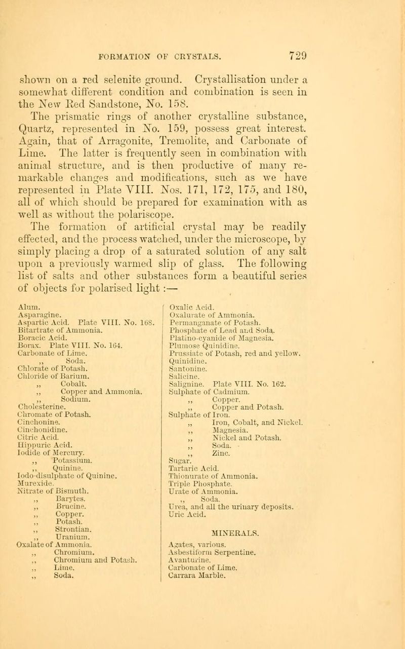 shown on a red selenite ground. Crystallisation under a somewhat different condition and combination is seen in the New lied Sandstone, No. 158. The prismatic rings of another crystalline substance, Quartz, represented in No. 159, possess great interest. Again, that of Arragonite, Tremolite, and (Jarbonate of Lime. The latter is frequently seen in combination with animal structure, and is then productive of many re- markable changes and modifications, such as we have represented in Plate VIII. Nos. 171, 172, 175, and 180, all of which should be prepared for examination with as well as without the polariscope. The formation of artificial crystal may be readily effected, and the process watched, under the microscope, by simply placing a drop of a saturated solution of any salt upon a previously warmed slip of glass. The following list of salts and other substances form a beautiful series of objects for polarised light :— Alum. Asparagine. Aspartic Acid. Plate VIII. No. IbS. Bitartrate of Ammonia. Boracic Acid. Borax. Plate VIII. No. 1G4. Carbonate of Lime. „ Soda. Chlorate of Pota.sh. Chloride of Barium. Cobalt. ,, Copper and Ammonia. ,, Sodium. Cholesterine. Chromate of Potash. Cinohonine. Cinchonidine. Citric Acid. Hippuric Acid. Iodide of Jlercury. ,, Potassium. „ Quinine, lodo-disulphate of Quinine. Murexide. Nitrate of Bismuth. ,, Barytes. „ Brucine. ,, Copper. „ Potash. Strontian. ,, Uranium. Oxalate of Ammonia. ,, Chromium. ,, Chromium and Potash. ,, Lime. Soda. Oxalic .Vcid. Oxalurate of Ammonia. Permanganate of Potash. Phosphate of Lead and Soda,. Platino-cyanide of Magnesia. Plumose Quinidine. Prussiate of Potash, red and yellow. Quinidine. Santouine. Salicine. Salignine. Plate VIII. No. 162. Suljihate of Cadmium. ,, Copper. „ Copper and Potash. Sulphate of Iron. „ Iron, Cobalt, and Nickel. ,, JIagnesia. ,, Nickel and Potash. ,, Soda. ,, Zinc. Sugar. Tartaric Acid. Thionurate of Ammonia. Triple Phosphate. Urate of .\mmonia. ,, Soda. Urea, and all the urinary deposits. Uric Acid. MINERALS. A^tes, various. Asbestiform Serpentine. Avantuiine. Carbonate of Lime. Carrara Marble.