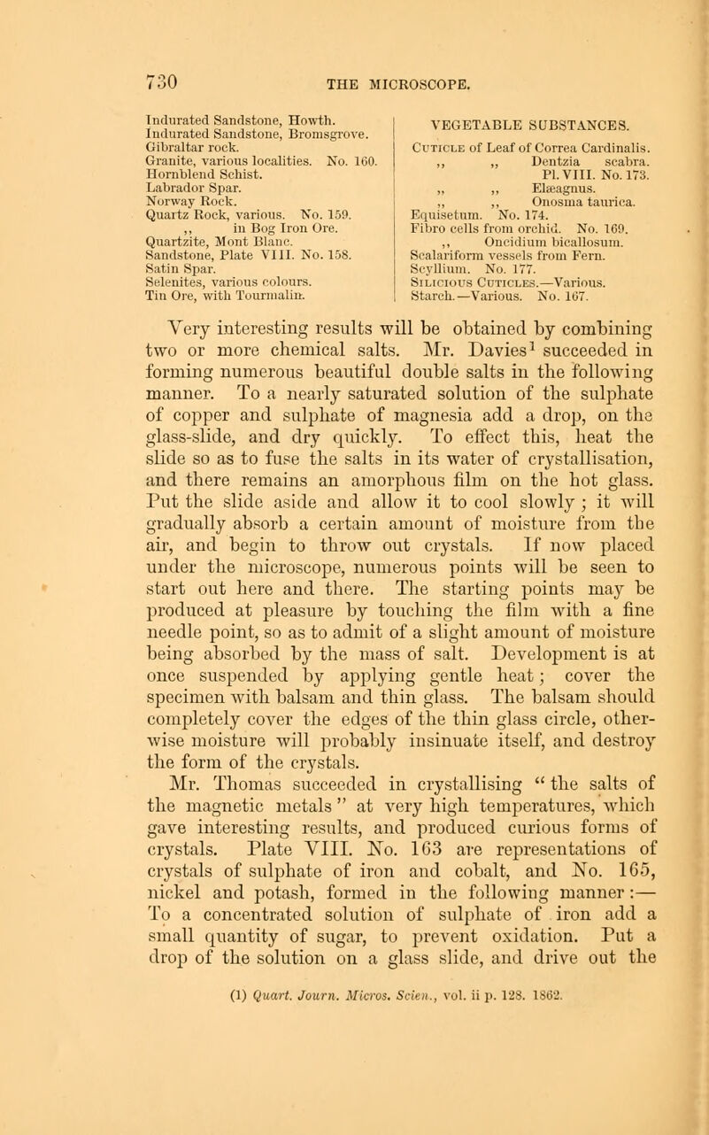 Indurated Sandstone, Howth. Indurated Sandstone, Bromsgrove. Gibraltar rock. Granite, various localities. No. 160. Homblend Schist. Labrador Spar. Norway Rock. Quartz Rock, various. No. 159. ,, in Bog Iron Ore. Quartzite, Mont Blanc. Sandstone, Plate VIII. No. 158. Satin Spar. Selenltes, various colours. Tin Ore, with Tourmalin. VEGETABLE SUBSTANCES. Cuticle of Leaf of Correa Cardinalis. ,, ,, Dentzia .scabra. PI. VIII. No. 173. ,, ,, Eteagnus. ,, ,, Onosma taurica. Equisetum. No. 174. Fibro cells from orchid. No. 169. ,, Oncidium bicallosum. Sealariform vessels from Fern. Scyllium. No. 177. SiLicious Cuticles.—Various. Starch.—Various. No. 167. Very interesting results will be obtained by combinirig two or more chemical salts. Mr. Davies^ succeeded in forming numerous beautiful double salts in the following manner. To a nearly saturated solution of the sulphate of copper and sulphate of magnesia add a drop, on the glass-slide, and dry quickly. To effect this, heat the slide so as to fuse the salts in its water of crystallisation, and there remains an amorphous film on the hot glass. Put the slide aside and allow it to cool slowly ; it will gradually ab.sorb a certain amount of moisture from the air, and begin to throw out crystals. If now placed under the microscope, numerous points will be seen to start out here and there. The starting points may be produced at pleasure by touching the film with a fine needle point, so as to admit of a slight amount of moisture being absorbed by the mass of salt. Development is at once suspended by applying gentle heat; cover the specimen with balsam and thin glass. The balsam should completely cover the edges of the thin glass circle, other- wise moisture will probably insinuate itself, and destroy the form of the crystals. Mr. Thomas succeeded in crystallising the salts of the magnetic metals at very high temperatures, which gave interesting results, and produced curious forms of crystals. Plate VIII. No. 163 are representations of crystals of sulphate of iron and cobalt, and No. 165, nickel and potash, formed in the following manner:— To a concentrated solution of sulphate of iron add a small quantity of sugar, to prevent oxidation. Put a drop of the solution on a glass slide, and drive out the (1) Quart. Journ. Micros, Scien., vol. ii p. 128. 1862.