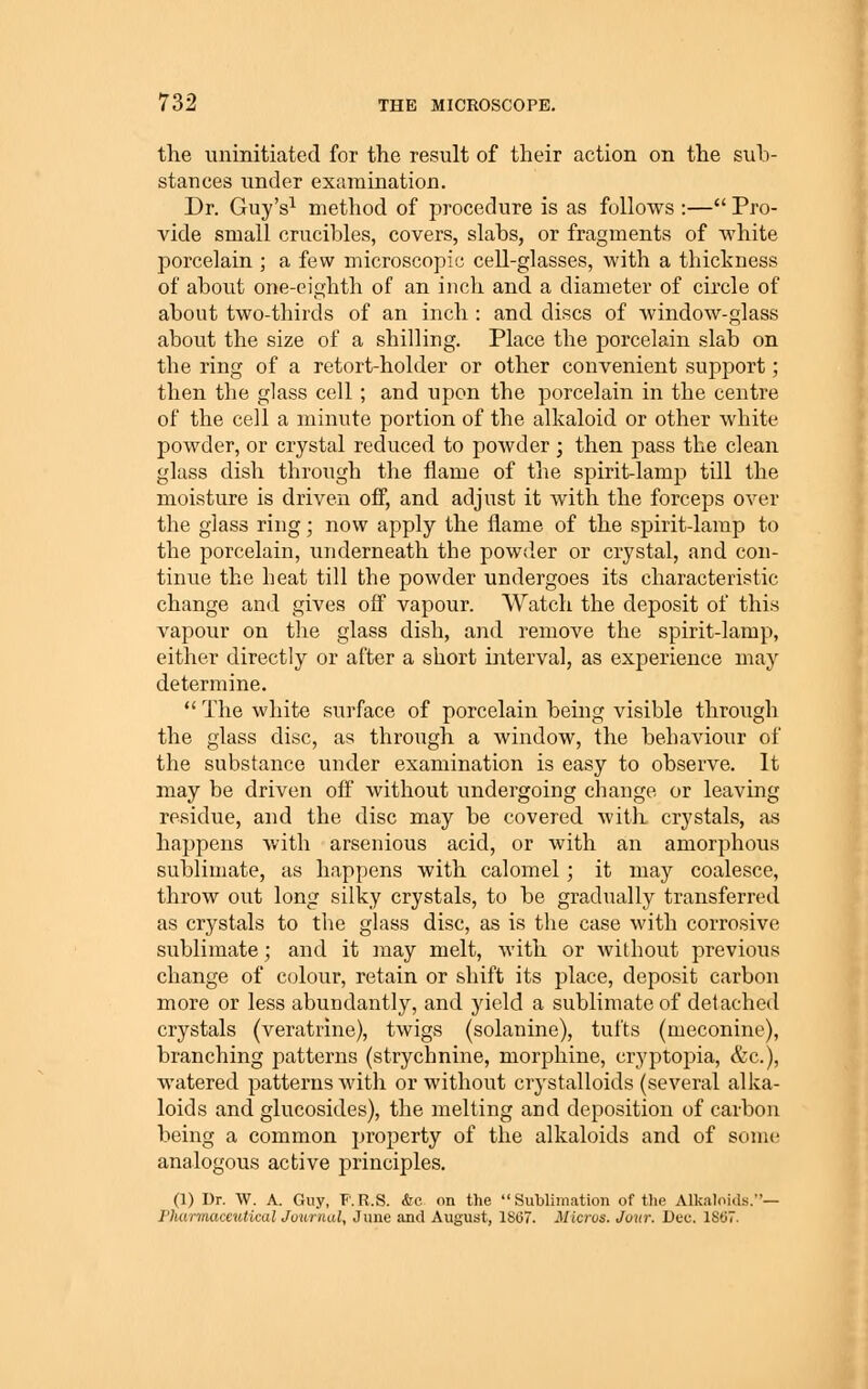 the uninitiated for the result of their action on the sub- stances under examination. Dr. Guy's^ method of procedure is as follows :— Pro- vide small crucibles, covers, slabs, or fragments of white porcelain ; a few microscopic cell-glasses, with a thickness of about one-eighth of an inch and a diameter of circle of about two-thirds of an inch : and discs of window-glass about the size of a shilling. Place the porcelain slab on the ring of a retort-holder or other convenient support; then the glass cell ; and upon the porcelain in the centre of the cell a minute portion of the alkaloid or other white powder, or crystal reduced to poAvder ; then pass the clean glass dish through the flame of the spirit-lamp till the moisture is driven off, and adjust it with the forceps over the glass ring; now apply the flame of the spirit-lamp to the porcelain, underneath the powder or crystal, and con- tinue the heat till the powder undergoes its characteristic change and gives off vapour. Watch the deposit of this vapour on the glass dish, and remove the spirit-lamp, either directly or after a short interval, as experience may determine. The white surface of porcelain being visible through the glass disc, as through a window, the behaviour of the substance under examination is easy to observe. It may be driven ofi without undergoing change or leaving residue, and the disc may be covered with crystals, as happens with arsenious acid, or with an amorphous sublimate, as happens with calomel; it may coalesce, throw out long silky crystals, to be gradually transferred as crystals to the glass disc, as is the case with corrosive sublimate; and it may melt, with or without previous change of colour, retain or shift its place, deposit carbon more or less abundantly, and yield a sublimate of detached crystals (veratrine), twigs (solanine), tufts (meconine), branching patterns (strychnine, morphine, cryptopia, &c.), watered patterns with or without crystalloids (several alka- loids and glucosides), the melting and deposition of carbon being a common property of the alkaloids and of some analogous active principles. (1) Dr. W. A. Guy, F.R.S. &c on the Sublimation of the Alkaloids.— Pliarmaceutical Journal, June and August, 1867. Micros. Jour. Dec. 1807.