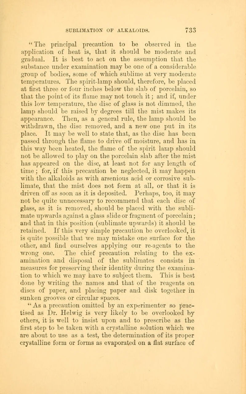 The principal precaution to be observed in the application of heat is, that it should be moderate and gradual. It is best to act on the assumption that the substance under examination may be one of a considerable group of bodies, some of which sublime at very moderate temperatiu^es. The spirit-lamp should, therefore, be placed at first three or four inches below the slab of porcelain, so that the point of its flame may not touch it; and if, under this low temperature, the disc of glass is not dimmed, the lamp should be raised by degrees till the mist makes its appearance. Then, as a general rule, the lamp should be withdrawn, the disc removed, and a new one put in its place. It may be well to state that, as the disc has been passed through the flame to drive otf moisture, and has in this way been heated, the flame of the spirit lamp should not be allowed to play on the porcelain slab after the mist has ajjpeared on the disc, at least not for any length of time ; for, if this precaution be neglected, it may haj^pen with the alkaloids as with arsenious acid or corrosive sub- limate, that the mist does not form at all, or that it is driven ofl as soon as it is deposited. Perhaps, too, it may not be quite unnecessary to recommend that each disc of glass, as it is removed, should be placed with the subli- mate upwards against a glass slide or fragment of porcelain; and that in this position (sublimate upwards) it should be retained. If this very simple precaution be overlooked, it is quite possible that we may mistake one surface for the other, and find ourselves applying our re-agents to the wrong one. The chief precaution relating to the ex- amination and disposal of the sublimates consists in measures for preserving their identity during the examina- tion to which we may have to subject them. This is best done by writing the names and that of the reagents on discs of paper, and placing paper and disk together in sunken grooves or circular spaces. As a precaution omitted by an experimenter so prac- tised as Dr. Helwig is very likely to be overlooked by others, it is well to insist upon and to prescribe as the first step to be taken with a crystalline solution which we are about to use as a test, the determination of its proper crystalline form or forms as evaporated on a flat surface of