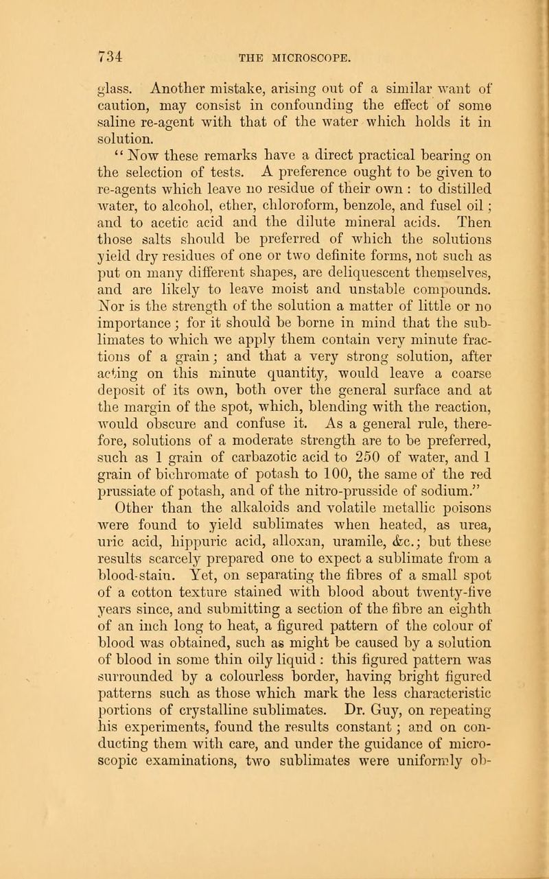 glass. Another mistake, arising out of a similar want of caution, may consist in confounding the effect of some saline re-agent with that of the water which holds it in solution.  Now these remarks have a direct practical bearing on the selection of tests. A preference ought to be given to re-agents which leave no residue of their own : to distilled Avater, to alcohol, ether, chloroform, benzole, and fusel oil ; and to acetic acid and the dilute mineral acids. Then those salts should be preferred of which the solutions yield dry residues of one or two definite forms, not such as put on many difierent shapes, are deliquescent themselves, and are likely to leave moist and unstable compounds. Nor is the strength of the solution a matter of little or no importance; for it should be borne in mind that the sub- limates to which we apply them contain very minute frac- tions of a grain; and that a very strong solution, after acting on this minute quantity, would leave a coarse deposit of its own, both over the general surface and at the margin of the spot, which, blending with the reaction, would obscure and confuse it. As a general rule, there- fore, solutions of a moderate strength are to be preferred, such as 1 grain of carbazotic acid to 250 of water, and 1 grain of bichromate of potash to 100, the same of the red prussiate of potash, and of the nitro-prusside of sodium. Other than the alkaloids and volatile metallic poisons were found to yield sublimates when heated, as urea, uric acid, hippuric acid, alloxan, uramile, &c.; but these results scarcely prepared one to expect a sublimate from a blood-stain. Yet, on separating the fibres of a small spot of a cotton texture stained with blood about twenty-five years since, and submitting a section of the fibre an eighth of an inch long to heat, a figured pattern of the colour of blood was obtained, such as might be caused by a solution of blood in some thin oily liquid : this figured pattern was surrounded by a colourless border, having bright figured patterns such as those which mark the less characteristic portions of crystalline sublimates. Dr. Guy, on repeating his experiments, found the results constant ; and on con- ducting them with care, and under the guidance of micro- scopic examinations, two sublimates were uniformly ob-