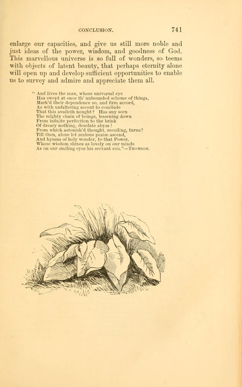 enlarge our capacities, and give us still more noble and just ideas of tlie power, wisdom, and goodness of God. This marvellous universe is so full of wonders, so teems with ol)jects of latent beauty, that perhaps eternity alone will open up and develop sufticient opportunities to enable us to survey and admire and appreciate them all. And lives the man, whose universal eye Has swept at once th' unbounded scheme of things, Mark'd their dependence so, and firm accord. As with unfaltering accent to conclude That this availeth nought ? Has any seen The mfghty chain of beings, lessening down From infinite perfection to the brink Of dreary nothing, desolate abyss ! From which astouish'd thought, recoiling, turns? Till then, alone let zealous praise ascend, And hymns of holy wonder, to that Power, Whose wisdom shines as lovely on our minds As on our smiling eyes his servant sun.—Thomson. ■^ s
