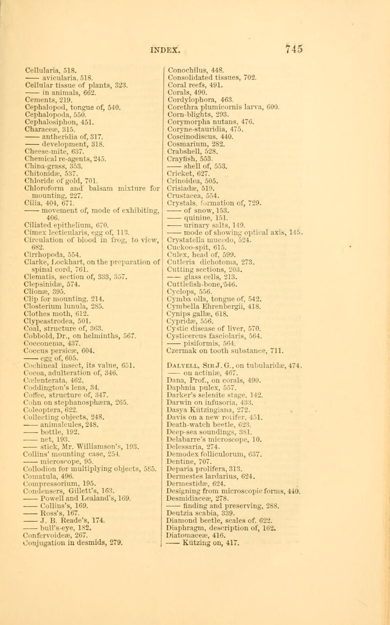 Cellularia, 518. avicularia. 518. Cellular tissue of plauts, 323. in animals, 662. Cements, 219. Cephalopod, tongue of, 540. Cephalopoda, 550. Cephalosiphon, 451. Characete, 315. antheridia of, 31T. development, 318. Cheese-mite, 637. Chemical re-agents, 245. China-grass, 353. Chitonida, 537. Chloride of gold, 701. Chloroform and' balsam mi.xture for mounting, 227. Cilia, 404, 671. movement of, mode of exhibiting, 406. Ciliated epithelium, 070. Cimex lecticularis, egg of, 113. Circulation of blood in frog, to view, 682. Cirrhopoda, 554. Clarke, Jjockhart, on the preparation of .spinal cord, 761. Clematis, section of, 333, 357. Clepsinidee, 574. Clionffi, 395. Clip for mounting, 214. Closterium lunula, 285. Clothes moth, 612. Clypea.strodea, 501. Coal, structure of, 363. Cobbold, Dr., on helminths, 567. Cocconema, 437. Coccus persiete, 604. egg of, 605. Cochineal insect, its value, 651. Cocoa, adulteration of, 346. Coilenterata, 462. Coddington's lens, 34. Coffee, structure of, 347. Cnhn on stephanosphsera, 265. Culeoptera, 622. Collecting ob.iects, 248. animalcules, 248. bottle, 192. net, 193. stick, Mr. Williamson's, 193. Collins' mounting case, 254. microscope, 95. Collodion for multiplying objects, 585. Comatula, 496. Compressoriiim, 195. Condensers, Gillett's, 163. Powell and Lealand's, 169. Collins's, 169. Ross's. 167. .1. B. Reade's, 174. bull's-eye, 182. Confervoideae, 267. Conjugation in desmids, 279. Conochilus, 448. Consolidated tissues, 702. Coral reefs, 491. Corals, 490. Cordylophora, 463. Corethra plumicornis larva, 000. Com-blights, 293. Corj-morpha nutans, 476. Coryne-stauridia, 475. Coscinodiscus, 440. Cosmarium, 282. CrabsheU, 528. Crayfish, 553. shell of, 553. Cricket, 627. Criiioidea, 505. Crisiadse, 519. Crustacea, 554. Crystals, formation of, 729. of snow, 1.53. quinine, 151. urinary salts, 149. mode of showing optical axis, 145. Crystatella mucedo, 524. Cuckoo-spit, 615. Culex, head of, 599. Cutleria dichotonia, 273. Cutting sections, 203. —— glass cells, 213. Cuttlefish-bone, 546. Cyclops, .556. Cymba oUa, tongue of, 542. Cymbella Ehrenbergii, 418. Cynips gallie, 618. Cj-prida, 556. Cystic disease of liver, 570. Cysticercus fasciolaris, 564. pisiformis, 564. Czermak on tooth substance, 711. Daltell, Sir J. G., on tulmlarida;, 474. on actinia?, 467. Dana, Prof., on corals, 490. Daphnia pulex, 557. Darker's selenite stage. 142. Dar^vin on infusoria. 43::l. Dasya Kiitzlngiaiia, 272. Da\is on a new rfiiifer. 451. Death-watch beetle, 023. Deep-sea soundings, 3S1. Delabarre's microscope, 10. Delessaria, 274. Demodex folliculoriuii, 637. Dentine, 707. Deparia prolifera, 313. Dermestes lardarius, 624. Dermestidpe, 624. Designing from microscopic forms, 440. Desmidiacese, 278. ■ finding and preser^'ing, 288. Deutzia scabia, 339. Diamond beetle, scales of. 622. Diaphragm, description of, 162. Diatoniacese, 416. Ktitziug on, 417.