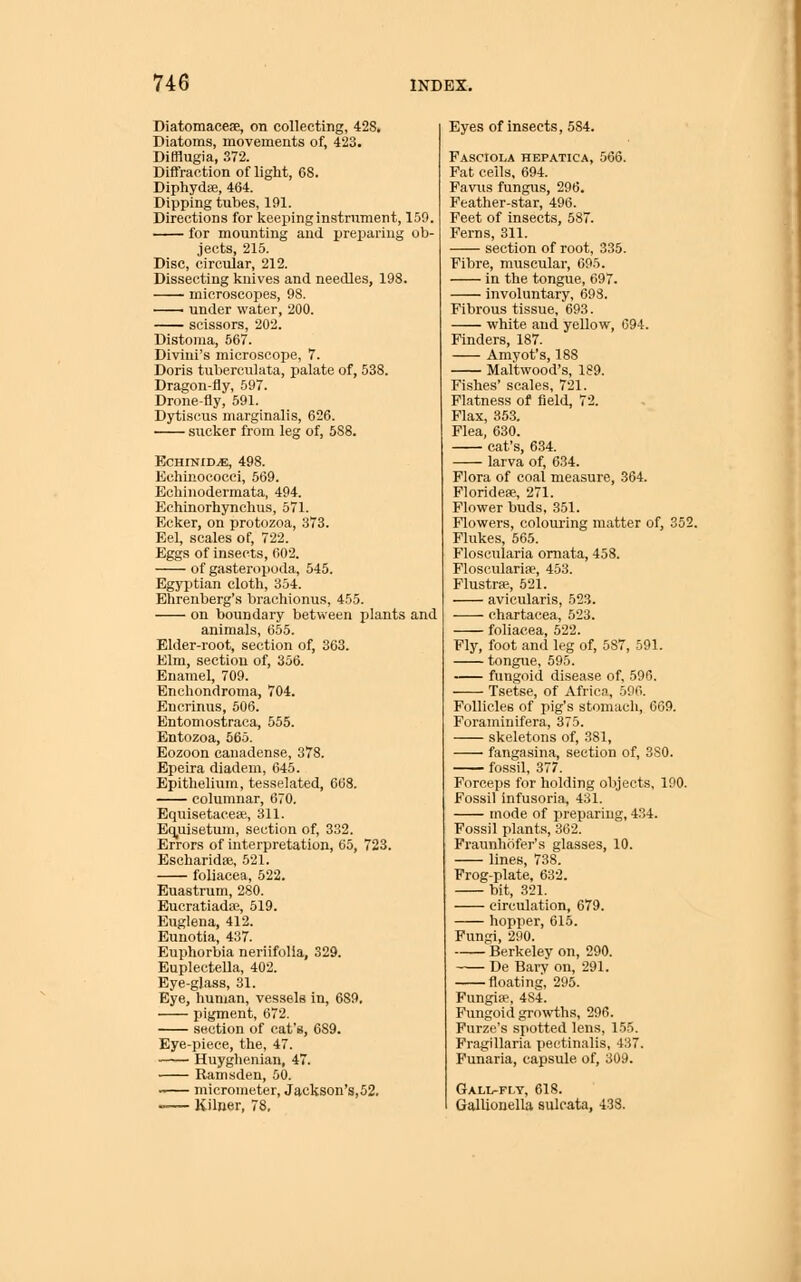 Diatomaeeae, on collecting, 42S. Diatoms, movements of, 423. Difflugia, 372. Diftraction of light, 68. Diphydse, 464. Dipping tubes, 191. Directions for lieeping instrument, 150. for mounting and preparing ob- jects, 215. Disc, circular, 212. Dissecting knives and needles, 198. microscopes, 98. ^^ under water, 200. scissors, 202. Distoma, 567. Diviui's microscope, 7. Doris tuberculata, palate of, 538. Dragon-fly, 597. Drone-fly, 591. Dytiscus marginalis, 626. sucker from leg of, 588. ECHINID^, 498. Echinoeocei, 569. Echinodermata, 494. Echinorhynchus, 571. Ecker, on protozoa, 373. Eel, scales of, 722. Eggs of insects, 602. of gasteropoda, 545. Egypitian cloth, 354. Ehrenberg's brachionus, 455. on boundary between plants and animals, 655. Elder-root, section of, 363. Elm, section of, 356. Enamel, 709. Enchondroma, 704. Encrinus, 506. Entomostraca, 555. Entozoa, 565. Eozoon cauadense, 378. Epeira diadem, 645. Epithelium, tesselated, 668. columnar, 670. Equisetacete, 311. Equisetum, section of, 332. Errors of interpretation, 65, 723. Escharidfe, 521. foliacea, 522. Euastrum, 280. EucratiadsR, 519. Euglena, 412. Eunotia, 437. Euphorbia neriifolla, 329. Euplectella, 402. Eye-glass, 31. Eye, human, vessels in, 689. pigment, 672. section of cat's, 689. Eye-piece, the, 47. Huyghenian, 47. Ramsden, 50. micrometer, Jackson's,52. Kilner, 78. Eyes of insects, 584. Pasciola hepatica, 566. Fat cells, 694. Favns fungus, 296. Feather-star, 496. Feet of insects, 587. Ferns, 311. section of root, 335. Fibre, muscular, 695. in the tongue, 697. involuntary, 693. Fibrous tissue, 693. white and yellow, 694. Finders, 187. Amyot's, 188 Mal'twood's, 189. Fishes' scales, 721. Flatness of field, 72. Flax, 353. Flea, 630. cat's, 634. larva of, 634. Flora of coal measure, 364. Floridese, 271. Flower buds, 351. Flowers, colouring matter of, 352. Flukes, 565. Floscularia omata, 458. Floscularipe, 453. FlustrK, 521. avicularis, 523. chartacea, 523. foliacea, 522. Fly, foot and leg of, 587, 591. tongue, 595. fungoid disease of, 596. Tsetse, of Africa, 596. Follicles of pig's stomach, 669. Foraminifera, 375. skeletons of, 381, fangasina, section of, 3S0. fossil, 377. Forceps for holding objects, 190. Fossil Infusoria, 431. mode of preparing, 434. Fossil plants, 362. Fraunhofer's glasses, 10. lines, 738. Frog-plate, 632. bit, 321. circulation, 679. hopper, 616. Fungi, 290. Berkeley on, 290. De Barv on, 291. floating, 295. Fungi*, 484. Fungoid growths, 296. Furze's spotted lens, 155. Fragillaria peotinalis, 437. Punaria, capsule of, 309. Gali^flt, 618. GalUonella sulcata, 438. \