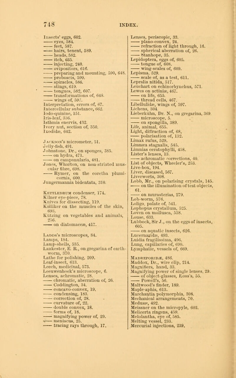 Insects' eggs, 602. eyes, 584. feet, 587. hairs, tenent, 589. heads, 582. itch, 635. injecting, 240. ovipositors, 616. preparing and mounting, 590, 648. proboscis, 599. spiracles, 586. stings, 619. tongues, 582, 607. transformations of, 648. wings of, 59 7. Interpretation, errors of, 67. Intercellular sub.stance, 662. lodo-quinine, 151. Iris-leaf, 336. Isthmia enervis, 432. Ivory nut, section of, 350. Ixodidse, 642. Jackson's micrometer, 51. Jelly-fish, 491. Johnstone, Dr., on sponges, 385. on hydra, 471. on campanularia, 481. Jones, Wharton, on nou-striated mus- cular fibre, 698. RjTiier, on the coretha plumi- cornis, 600. Jungermannia bidentata, 310. Kettledrum condenser, 174. Kiluer eye-piece, 78. Knives for dissecting, 119. Kolliker on the muscles of the skin, 693. Kiitzing on vegetables and animals, 256. on diatomaceae, 417. Ladds's microscopes, 84. Lamps, 184. Lamp-.sheUs, 535. Lankester, E. R, on gregarina of earth- worm, 370. Lathe for polishing, 209. Leaf-insect, 613. Leech, medicinal, 573. Leeuwenhoek's microscope, 6. Lenses, achromatic, 28. chromatic, aberration of, 26. Coddington, 34. c(mcavo-convex, 19. condensing, 183. coiTection of, 28. curvature of, 22. double convex, 18. forms of, 18. magnifying power of, 29. —— meniscus, 25. tracing rays through, 17. Lenses, periscopic, 33. plano-convex, 24. refraction of light through, 16. spherical aberration of, 26. Stanhope, 35. Lepidoptera, eggs of, 605. tongue of, 608. wing-scales of, 609. Lepisma, 529. scale of, as a test, 611. Lepralia nitida, 517. Leuchart on echinorhynchus, 571. Lewes on actiniae, 467. on life, 655. thread cells, 467. Libellulidaj, wings of, 597. Lichens, 304. Lieberkiihn, Dr. N., on gi-egarina, 369. microscope, 5. on spongilla, 389. Life, animal, 655. Light, dittraction of, 68, polarisation of, 132. Liinax rufus, 529. Limuiea stagnalis, 545. Limnias ceratophyUi, 458. Lister's lenses, 13. achromatic 'Corrections, 40. List of objects, Wheeler's, 253. Live-box, 194. Liver, diseased, 567. Liverworts, 308. Lobb, Mr., on polarising crystals, 145. on the illumiuation of test objects, 61. on murasterias, 279. Lob-worm, 576. Loligo, palate of, 541. Loj)hopus ciystallmn, 525. Loven on mollusca, 538. Louse, 633. Lubbock, Sir J., on the eggs of insects, 605. on aquatic insects, 626. Lucernavidai, 493. Luidia fragilissinia, 496. Lung, capillaries of, 690. Lymphatic, vessels of, 669. Madreporid^, 486. Maddox, Dr., wire clip, 214. Magniliers, hand, 33. Magnifying power of single lenses. 29. of object-glasses, f.oss's, 55. Powell's, 56. Maltwood's finder, 189. Maple-aphis, 613. Marchantia polymorphia, 308. Mechanical arrangements, 70. Medusa>, 492. Meissner on the micropyle, 603. Melicerta ringens, 459. Melolantha, eye of, 585. Melting vessel, 233. Mercurial injections, 239.