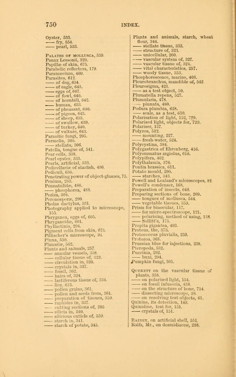 Oyster, 533. fi-y, 554. pearl, 533. P.\LATES OF MOLLUSCA, 539. Panax Lessonii, 329. Papillffi of skin, 675. Parabolic reflectors, 179. Paramsecium, 409. Parasites, 612. of dos;, 634. of eagle, 643. eggs of, 607. of fowl, 640. of hombill, 642. human, 633. of pheasant, 640. > of pigeon, 643. of sheep, 633. of swallow, 639. of turkey, 640. of vulture, 643. Parasitic fungi, 293. Parmelia, 305. stellata, 306. Patella, tongue of, 541. Pear cells, 338. Pearl oyster, 533. Pearls, artificial, 533. Pedicellarise of starfish, 496. Pediculi, 630. Penetrating power of object-glasses, 75. Penium, 283. Pennatulida?, 48S. phosphorea, 4SS. Peziza, 304. Peronosporae, '290. Pholas dactylus, 531. Photography applied to microscope, 155. Pliryganea, eggs of, 605. Phrvganeidfe, 601. Phyllactinia, 294. Pigiuent cells from skin, 675. Pillischer's microscope, 91. Pinna, 530. Planarias, 562. Plants and animals, 257. — annular vessels, 358. cellular tissue of, 323. circulation in, 320. ciystals in, 337. fossil, 362. hairs of, 324. •—- lactiferous tissue of, 334. lice. 613. pollen gi-ains, 361. pollen and seeds from, 361. preparation of tissues, 359. raphides in, 337. cutting sections of, 205 silicia in, 340. silicious cuticle of, 339. starch in, 341. starch of potato, 345. Plants and animals, starch, wheat flour, 344. • stellate tissue, 333. structure of, 323. unicellular, 260. vascular system of, 327. vascular tissue of, 324. vital characteristics, 257. • woody tissue, 353. Phosphorescence, marine, 408. Pleurobranchus, mandible of, 542. Pleurosigma, 421. as a test object, 59. Plumatella repens, 527. Plumularia, 478. pinnata, 480. Podura plumbia, 628. scale, as a test, 610. Polarisation of light, 132, ^29. Polarised light, objects for, 729. Polariser, 137. Polyzoa, 512. mounting, 227. fresh-water, 524. Polycystina, 384. Polygastrica of Ehrenberg, 416. Polyommatus argiolus, 610. Polypifera, 462. Polythalamia, 376. Pontia brassica, 611. Potato mould, 290. starches, 343. Powell and Lcaland's microscopes, 82. Powell's condenser, 16S. Preparation of insects, 648. Preparing sections of bone, 209. tongues of moUusca, 544. vegetable tissues, 359. Prism for binocular, 117. for micro-spectroscope, 121. polarising, method of using, 133. Sollitt's, 175. Propita gigantea, 493. Proteus, the, 373. Protococcus pluvialis, 259. Protozoa, 363. Prussian blue for injections, 238. Pteropoda, 532. Puccinia, 292. buxi, 294. i'umpkin fungi, 301. QuEKETT on the vascular tissue of plants, 358. on polarised light, 154. on fossil infusoria, 438. on the structure of bone, 714. dissecting microscope, 38. on resohing test objects, 61. Quinine, its detection, 149. Quinidine, test for, 151. crystals of, 151. Rainey, on artificial shell, 551. Balfs, Mr., on desmidiaeese, 288.