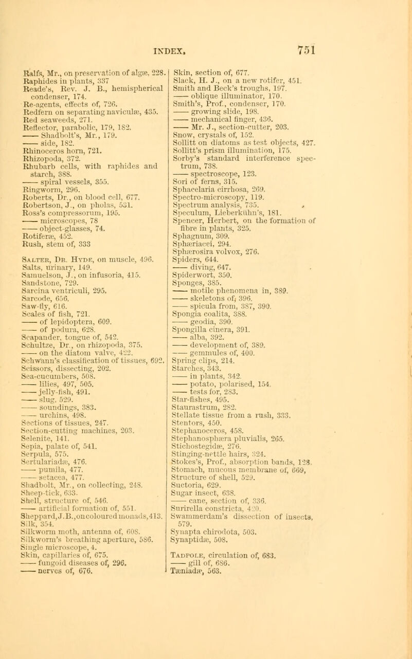 Ralfs, Mr., on preservatioB of aljjce, 228 Raphides in plants, ai!T Beade's, Rev. J. B., hemispherical condenser, 174. Re-agents, effects of, 726. Redfern on separating navicula;, 435. Red seaweeds, 271. Reflector, iiarabolic, 179, 182. Shadbnlt's, Mr., 179. side, 182. Rhinoceros horn, 721. Rhizopoda, 372. Rhubarb cells, with r.iphides and starch, 388. spiral vessels, 355. Ringworm, 296. Roberts, Dr., on blood cell, 677. Robertson, J., on pholas, 531. Ross's compressorura, 195. microscopes, 78 object-glasses, 74. Rotlferte, 452. Rush, stem of, 333 Salter, Dr. Hyde, on muscle, 496. Salts, urinary, 149. Samuelson, J., on infusoria, 415. Sandstone, 729. Sarcina ventriculi, 295. Sarcode, 656. Saw-tly, 616. Scales of fish, 721. of lepidoptera, 609. of podura, 628. Scapander, tongue of, 542. Schultze, Dr., on rhizopoda, .S75. on the diatom valve, 422. Schw^ann's classification of tissues, 692, Scissors, dissecting, 202. Sea-cucumbers, 508. lilies, 497, 505. jelly-fi.sh, 491. slug, 529. soundings, 383. urchins, 498. Sections of tissues, 247. Section-cutting machines, 203. Selenite, 141. Sepia, palate of, 541. Serpula, 575. ScrtulariadfE, 476. • pumila, 477. setacea, 477. Shadbolt, Jlr., on collecting, 248. Sheep-tick, 633. Shell, structure of, 546. artificial formation of, 551. Sheppard,J.B.,oncolourediiioiiuds,4l3. Silk, 354. Silkworm moth, antenna of, 60S. Silkworm's breathing aperture, 586. Single microscope, 4. Skin, capillaries of, 675. fungoid diseases of, 296. nerves of, 676. Skin, section of, 677. Slack, H. J., on a new rotifer, 451. Smith and Beck's troughs, 197. oblique illuminator, 170. Smith's, Prof., condenser, 170. growing slide, 198. mechanical finger, 436. Mr. J., section-cutter, 203. Snow, crj'stals of, 152. Sollitt on diatoms as test objects, 427. Sollitt's prism illununation, 175. Sorby's standard interference spec- trum, 738. spectroscope, 123. Sori of foTis, 31-5. Sphaeelaria cirrhosa, 269. Spectro-microscopy, 119. Spectrum analysis, 735. , Speculum, Lieberkiihn's, 181. Spencer, Herbert, on the formation of fibre in plants, 325. Sphagnum, 309. Sjihajriacei, 294. Sphierosira volvox, 276. Spiders, 644. diving, 647. Spiderwort, 350. Sponges, 385. motile phenomena in, 389. skeletons of, 396. • spicula from, 387, 390. Spongia coalita, 388. geodia, 390. Spongilla cinera, 391. alba, 392. development of, 389. gemmules of, 400. Spring clips, 214. Starches, 343. in plants, 342. potato, polarised, 154. tests for, 283. Star-fishes, 495. Staurastrum, 282. Stellate tissue from a rash, 333. Stentors, 450. Stephanoceros, 458. Stephanosphaera pluvialis, 265. Stichostegidee, 276. Stinging-nettle hairs, 324. Stokes's, Prof, absorption bands. 128. Stomach, mucous membrane of, 669, Structure of shell, 529. Suctoria, 629. Sugar insect, 638. cane, section of, 336. SurireUa constricta, 420. Swammerdam's dissection of insects, 579. Synapta chirodota, 503. Synaptidse, 508. Tadpole, circulation of, 68.1. gill of, 686. Tainiada>, 563.