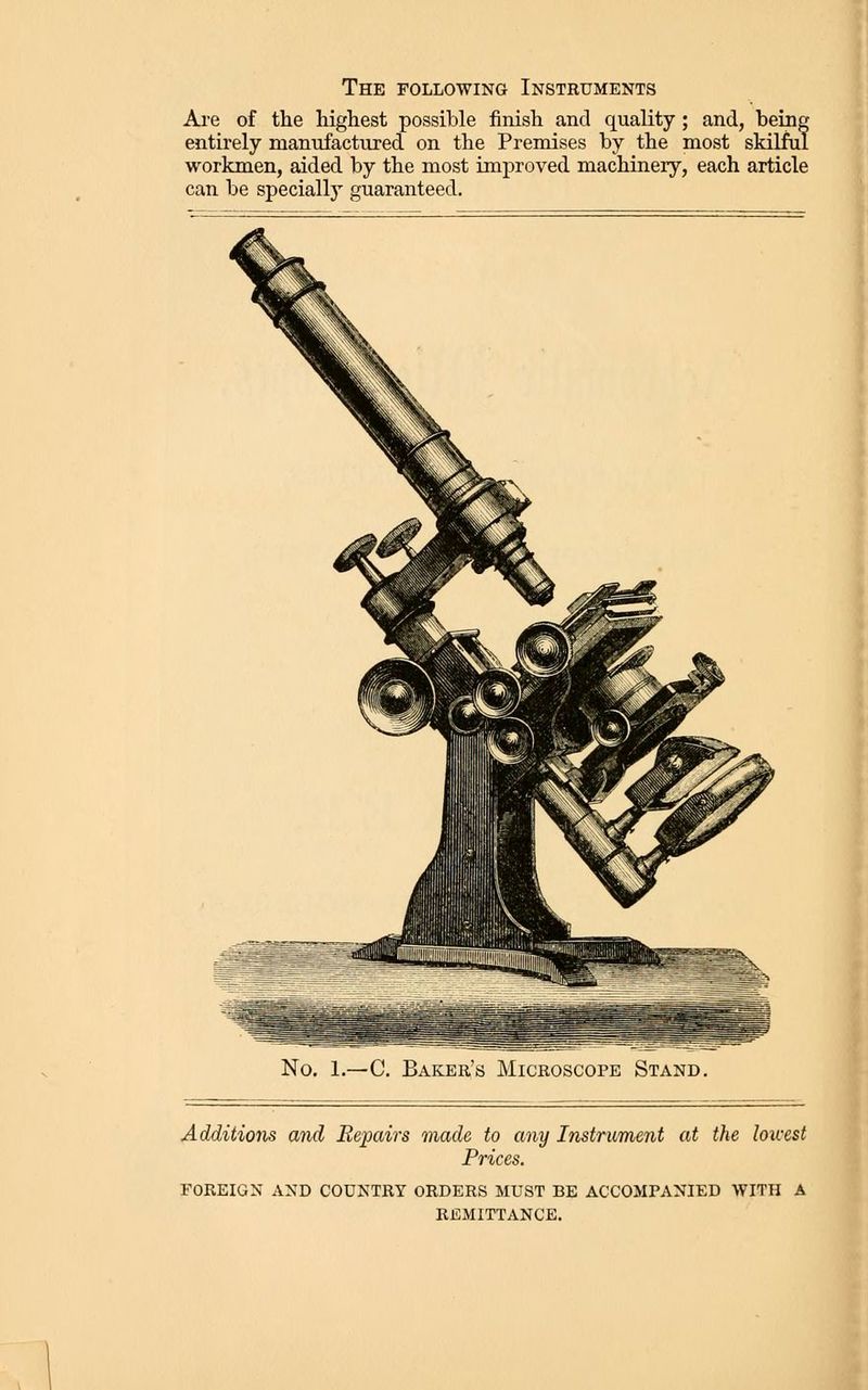 The following Instruments Are of the highest possible finish and quality; and, being entirely manufactured on the Premises by the most skilful workmen, aided by the most improved machinery, each article can be specially guaranteed. No, 1.—C. Bakeh's Microscope Stand. Additions and Repairs made to any Instrument at the louxst Prices. FOREIGN AND COUNTRY ORDERS MUST BE ACCOMPANIED WITH A REMITTANCE.