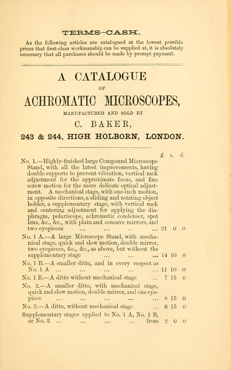 As the following articles are catalogued at the lowest possible prices that first-class workmanship can be supplied at, it is absolutely necessary that all purchases should be made by prompt payment. A CATALOGUE OF AOHEOMATIG MICROSCOPES, MANUFACTURED AND SOLD BY C. BAKER, 243 & 244, HIGH HOLBORN, LONDON. £ s. d. No. 1.—Highly-finished large Compound Microscope Stand, Anth all the latest improvements, having double supports to prevent vibration, vertical rack adjustment for the approximate focus, and fine screw motion for the more delicate optical adjust- ment. A mechanical stage, with one-inch motion, in opposite directions, a sliding and rotating object holder, a supplementary stage, with vertical rack and centering adjustment for applying the dia- phragm, polariscope, achromatic condenser, spot lens, &c., &c., with plain and concave mirrors, and two eyepieces ... ... ... ...2100 No. 1 A.—A large Microscope Stand, with mecha- nical stage, quick and slow motion, double mirror, two eyepieces, &c., &c., as above, but without the supplementary stage ... ... ...1410 0 No. 1 B.—A smaller ditto, and in everv respect as No. 1 A ... ... ... ■'... ... 11 10 0 No. 1 B.—A ditto without mechanical stage ... 7 15 0 No. 2.—A smaller ditto, with mechanical stage, quick and slow motion, double mirror, and one eye- piece ... ... ... ... ... 8 15 0 No. 2.—A ditto, without mechanical stage ... 6 15 0 Supplementary stages applied to No. 1 A, No. 1 B,