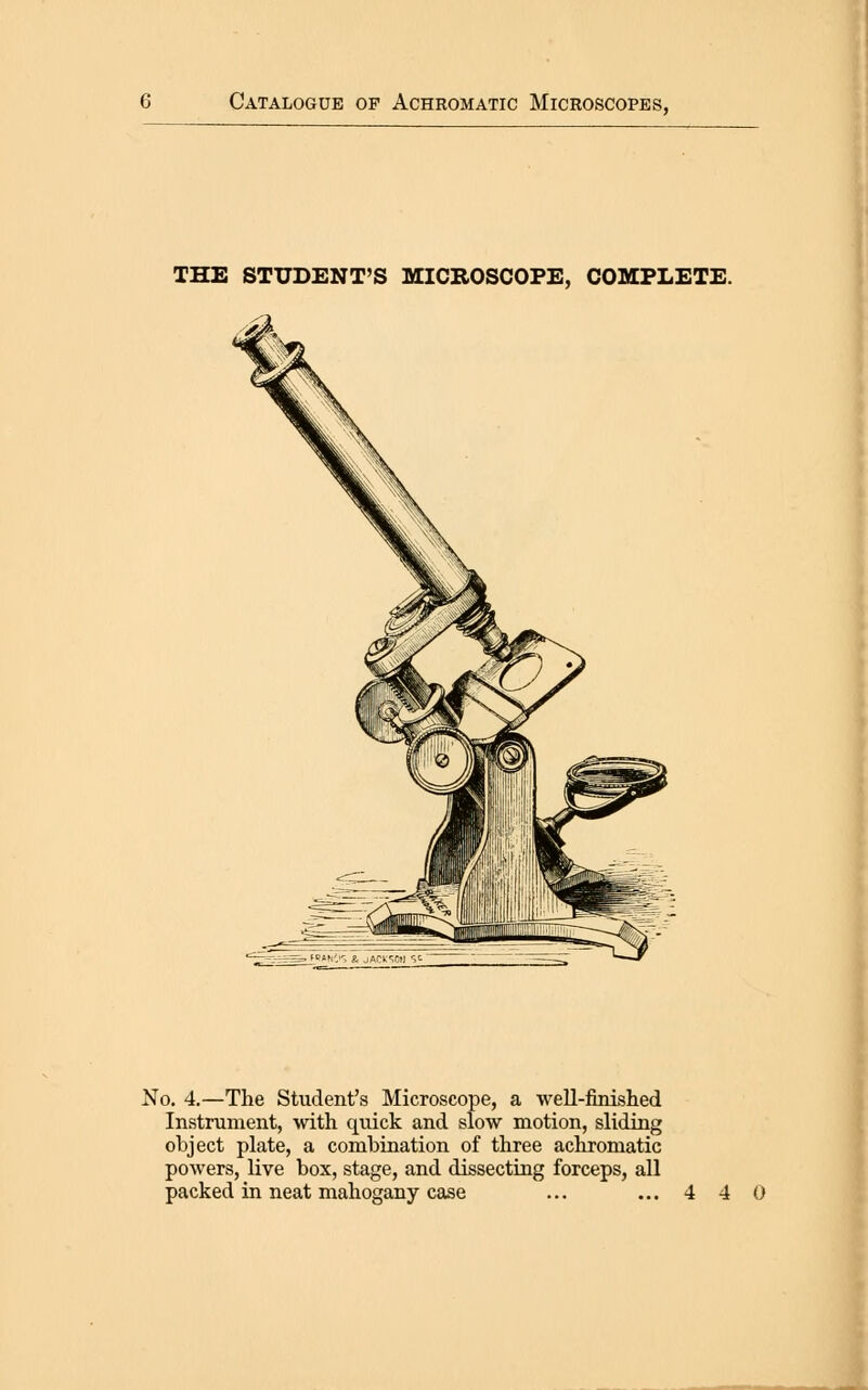 THE STUDENT'S MICROSCOPE, COMPLETE. No. 4.—The Student's Microscope, a •well-finished Instrument, with quick and slow motion, sliding object plate, a combination of three achromatic powers, live box, stage, and dissecting forceps, all packed in neat mahogany case ... ...4 4 0