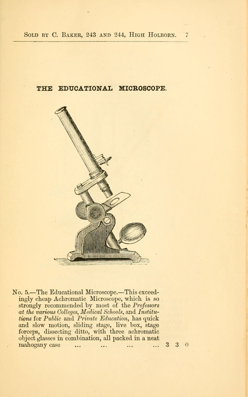 THE EDUCATIONAL MICROSCOPE. No. 5.—The Educational Microscope.—This exceed- ingly cheap Achromatic Microscope, wliich is so strongly recommended by most of the Professors at the various Colleges, Medical Schools, and Institu- tions for Public and Private Education, has quick and slow motion, sliding stage, live box, stage forceps, dissecting ditto, with three achromatic object glasses in combination, all packed in a neat mahogany case .3 3 0