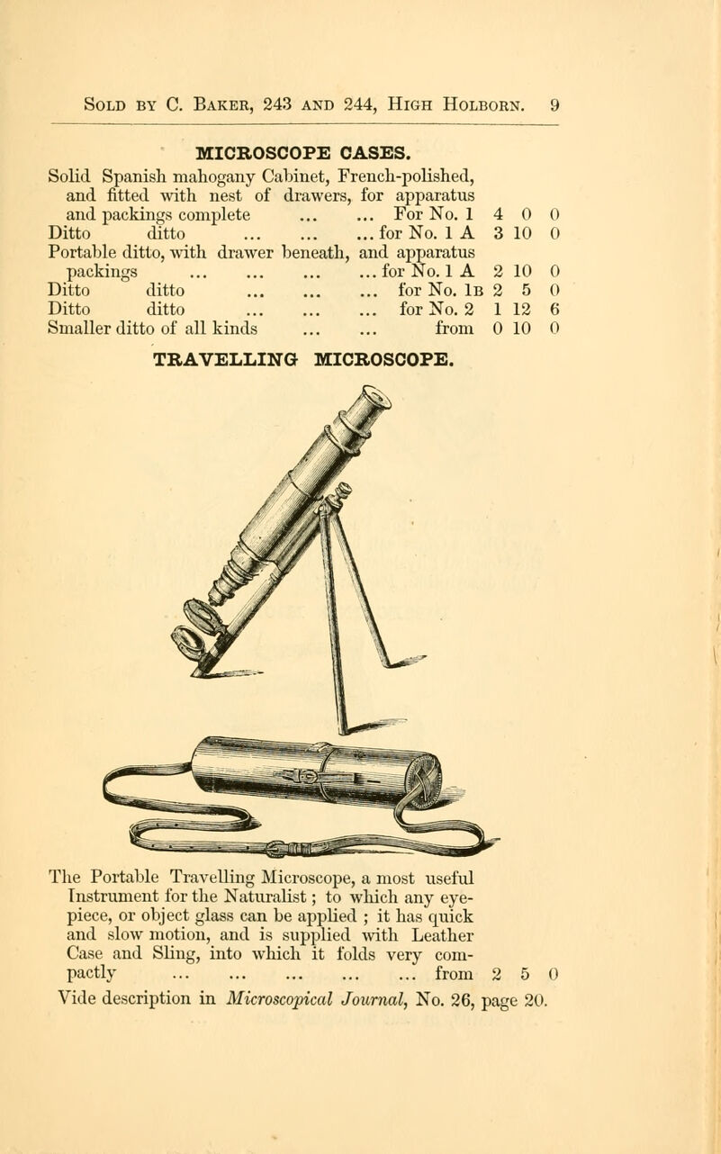 MICROSCOPE CASES. Solid Spanish mahogany Cabinet, French-polished, and fitted with nest of drawers, for apparatus and packings complete For No. 1 4 0 Ditto ditto for No. 1 A 3 10 Portable ditto, with drawer beneath, and apparatus packings for No. 1 A 2 10 Ditto ditto for No. iB 2 5 Ditto ditto for No. 2 1 12 Smaller ditto of all kinds from 0 10 TRAVELLING MICROSCOPE. The Portable Travelling Microscope, a most useful Instrument for the Naturalist; to which any eye- piece, or object glass can be applied ; it has quick and slow motion, and is supplied ^vith Leather Case and SUng, into which it folds very com- pactly from 2 5 0 Vide description in Microscopical Journal, No. 26, page 20.