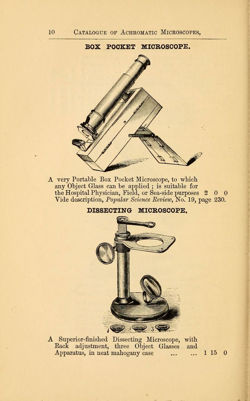 BOX POCKET MICBOSCOFE. A very Portable Box Pocket Microscope, to which any Object Glass can be applied ; is suitable for the Hospital Physician, Field, or Sea-side purposes 2 0 0 Vide description, Popular Science Review, No. 19, page 230. DISSECTING MICROSCOPE. A Superior-finished Dissecting Microscope, with Rack adjustment, three Object Glasses and Apparatus, in neat mahogany case 1 15 0