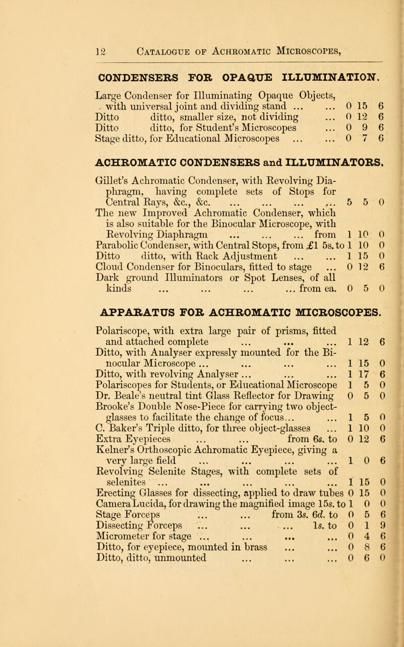 0 12 6 0 9 6 0 7 6 12 Catalogue of Achromatic Microscopes, CONDENSERS FOR OPAaUE ILLUMINATION. Large Condenser for Ilhiminating Opaque Objects, Ditto ditto, smaller size, not dividing Ditto ditto, for Student's Microscopes Stage ditto, for Educational Microscopes ACHROMATIC CONDENSERS and ILLUMINATORS. Gillet's Achromatic Condenser, with Eevolving Dia- phragm, having complete sets of Stops for Central Rays, &c., &c. ... ... ... ... 5 5 0 The new Improved Achromatic Condenser, which is also suitable for the Binocular Microscope, with Eevohdng Diaphragm ... ... ... from 1 10 0 Parabolic Condenser, with Central Stops, from ^1 5s. to 1 10 0 Ditto ditto, with Rack Adjustment ... ... 1 15 0 Cloud Condenser for Binoculars, fitted to stage ... 0 12 6 Dark ground Illuminators or Spot Lenses, of all kinds ... ... ... ... from ea. 0 5 0 APPARATUS FOR ACHROMATIC MICROSCOPES. Polariscope, with extra large pair of prisms, fitted and attached complete ... ... ... 1 12 6 Ditto, with Analyser expressly mounted for the Bi- nocular Microscope ... ... ... ... 1 15 0 Ditto, with revolving Analyser ... ... ... 1 17 6 Polariscopes for Students, or Educational Microscope 15 0 Dr. Beale's neutral tint Glass Reflector for Drawing 0 5 0 Brooke's Double Nose-Piece for carrying two object- glasses to facilitate the change of focus... ... 1 5 0 C. Baker's Triple ditto, for tliree object-glasses ... 1 10 0 Extra Eyepieces ... ... from 6s. to 0 12 6 Reiner's Orthoscopic Achromatic Eyepiece, giving a very large field ... ... ... ... 106 Revolving Selenite Stages, with complete sets of selenites ... ... ... ... ... 1 15 0 Erecting Glasses for dissecting, applied to draw tubes 0 15 0 Camera Lucida, for drawing the magnified image 15s. to 1 0 0 Stage Forceps ... ... from 3s. 6d. to 0 5 6 Dissecting Forceps ... ... ... Is. to 0 1 9 Micrometer for stage ... ... ... ... 0 4 6 Ditto, for eyepiece, mounted in brass ... ... 0 8 6 Ditto, ditto, unmounted ... ... ... 0 6 0