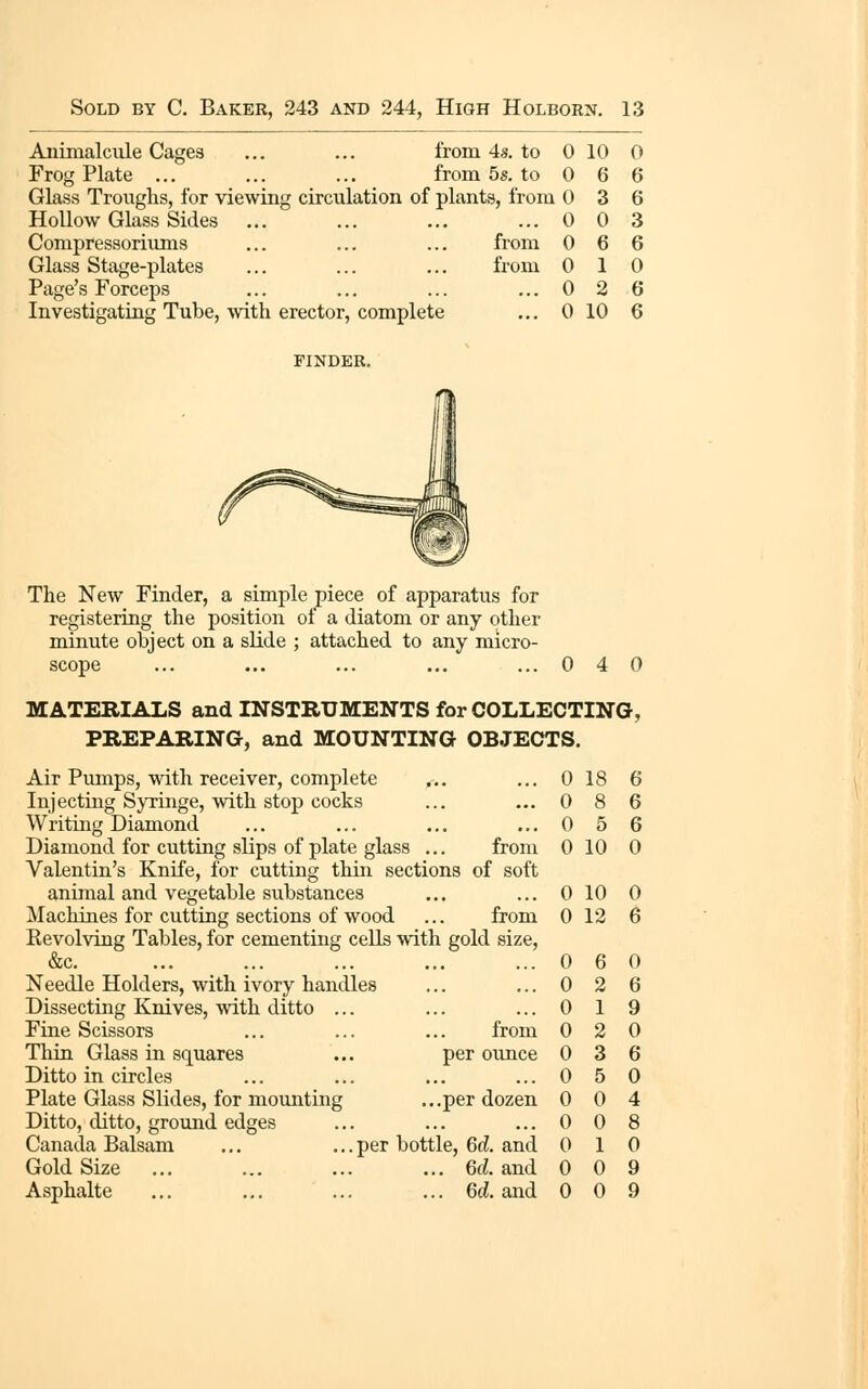 Aninialciile Cages ... ... from 4s. to 0 10 0 Frog Plate ... ... ... from 5s. to 0 6 6 Glass Troughs, for viewing circulation of plants, from 0 3 6 Hollow Glass Sides ... ... ... ... 0 0 3 Compressoriums ... ... ... from 0 6 6 Glass Stage-plates ... ... ... from 0 1 0 Page's Forceps ... ... ... ... 0 2 6 Investigating Tube, mth erector, complete ... 0 10 6 FINDER, The New Finder, a simple piece of apparatus for registering the position of a diatom or any other minute object on a slide ; attached to any micro- scope ... ... ... ... ...0 4 0 MATERIALS and INSTRUMENTS for COLLECTING, PREPARING, and MOUNTING OBJECTS. Air Pmnps, with receiver, complete ... ... 0 18 6 Injecting Syringe, with stop cocks ... ... 0 8 6 Writing Diamond ... ... ... ... 0 5 6 Diamond for cutting slips of plate glass ... from 0 10 0 Valentin's Knife, for cutting thin sections of soft animal and vegetable substances ,,, ... 0 10 0 Machines for cutting sections of wood ... from 0 12 6 Kevolving Tables, for cementing cells with gold size, &c. ... ... ... ... ...0 6 0 Needle Holders, with ivory handles ... ... 0 2 6 Dissecting Knives, with ditto ... ... ... 019 Fine Scissors ... ... ... from 0 2 0 Thin Glass in squares ... per ounce 0 3 6 Ditto in circles ... ... ... ...0 5 0 Plate Glass Slides, for mounting ...per dozen 0 0 4 Ditto, ditto, ground edges ... ... ... 008 Canada Balsam ... ... per bottle, 6d. and 010 Gold Size ... ... ... ... 6d. and 0 0 9 Asphalte ... ... ... ... 6(i. and 0 0 9