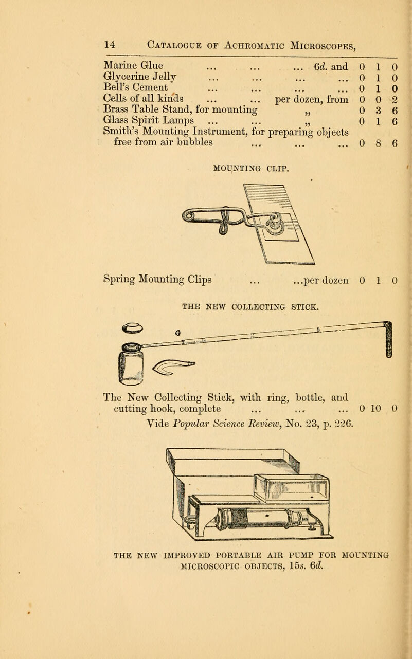 Marine Glue Glycerine Jelly Bell's Cement Cells of all kinds Brass Table Stand, for mounting Glass Spirit Lamps ... 6d. and 0 1 0 ...0 10 ...0 10 per dozen, from 0 0 2 „ 0 3 6 0 1 6 Smith's Mounting Instrument, for preparing objects free from air bubbles ... ... ... 0 8 6 mounting clip. Spring Mounting CHps ... ...per dozen 0 10 the new collecting stick. o The New Collecting Stick, with ring, bottle, and cutting hook, complete ... ... ... 0 10 0 Vide Popular Science Review, No. 23, p. 22G. I the new improved portable air pump for mounting microscopic objects, 15s. 6d.