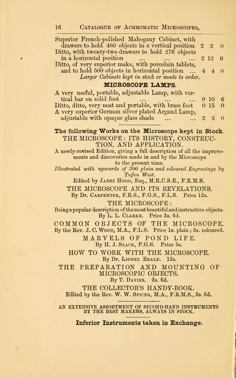 Superior French-polished Mahogany Cabinet, with drawers to hold 480 objects in a vertical position 2 2 0 Ditto, with twenty-two drawers to hold 276 objects in a horizontal position ... ... ... 2 12 6 Ditto, of very superior make, with porcelain tablets, and to hold 500 objects in horizontal position ... 4 4 0 Larger Cabinets kept in stock or made to order. MICROSCOPE LAMPS. A very useful, portable, adjustable Lanip, with ver- tical bar on solid foot ... ... ... 0 10 6 Ditto, ditto, very neat and portable, with brass foot 0 15 0 A very superior German silver plated Argand Lamp, adjustable with opaque glass shade ... ... 2 2 0 The following Works on the Microscope kept in Stock. THE MICROSCOPE : ITS HISTORY, CONSTRUC- TION, AND APPLICATION. A newly-revised Edition, giving a full description of all the improve- ments and discoveries made in and by the Microscope to the present time. Illustrated with upiuards of 500 plain and colov/red Engravings by Tuffen West. Edited by Jabez Hogg, Esq., M.R.C.S.E., F.R.M.S. THE MICROSCOPE AND ITS REVELATIONS. By Dr. Carpenter, F.R.S., F.G.S., F.L.S. Price 12s. THE MICROSCOPE : Beingapopnlar description of the most beautiful and instructive objects. By L. L. Clarke. Price 3s. 6d. COMMON OBJECTS OF THE MICROSCOPE. By the Rev. J. C. Wood, M.A., F.L.S. Price Is. plain; 3s. coloured. MARVELS OF POND LIFE. By H. J. Slack, F.G.S. Price 5s. HOW TO WORK WITH THE MICROSCOPE. By Dr. Lionel Beale. 12s. THE PREPARATION AND MOUNTING OF MICROSCOPIC OBJECTS. By T. Davies. 2s. 6d, THE COLLECTOR'S HANDY-BOOK. Edited by the Rev. W. W. Spicek, M.A., F.R.M.S., 2s. 6d. AN EXTENSIVE ASSORTMENT OF SECOND-HAND INSTRUMENTS BY THE BEST MAKERS, ALWAYS IN STOCK. Inferior Instruments taken in Exchange.