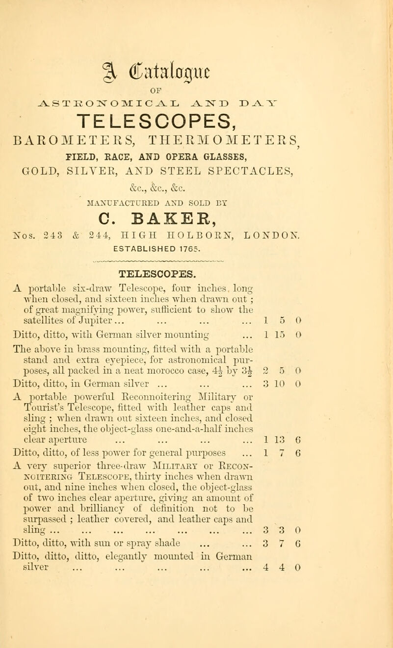 %€c lUC OP TELESCOPES, B A E O M E T E K S, T H E R M O M E T E R S FIELD, RACE, AND OPEKA GLASSES, GOLD, SILVER, AND STEEL SPECTACLES, &.C., &c., &c. MANUFACTURED AND SOLD EY C. BAKER, Nos. 243 & 24 4, HIGH HOLBORN, LONDON. ESTABLISHED 1765. TELESCOPES. A 25ortal)le six-draw Telescope, four inclies, long ■when closed, and sixteen inches when drawn out ; of great magnifying power, sufJicient to show the satellites of Jupiter... Ditto, ditto, with German silver mounting The above in brass mounting, fitted with a portable stand and extra eyepiece, for astronomical pur- poses, all packed in a neat morocco case, 4^ by 3J A portable powerful Eeconnoitering Military or Tourist's Telescope, fitted with leather caps and sling ; when drawn out sixteen inches, and closed eight inches, the object-glass one-and-a-half inches clear aperture ... ... ... ... 1 13 6 Ditto, ditto, of less power for general piirposes ... 1 7 6 A very superior three-draw Military or Eecon- noitering Telescope, thirty inches when di'a'wni out, and nine inches when closed, the object-glass of two inches clear apeiture, giving an amount of power and brilliancy of definition not to be surpassed ; leather covered, and leather caps and sling 3 3 0 Ditto, ditto,-NA-ith sun or spray shade ... ... 3 7 6 Ditto, ditto, ditto, elegantly mounted in German sUver ... ... ... ... ...440 1 5 0 1 15 0 2 5 0