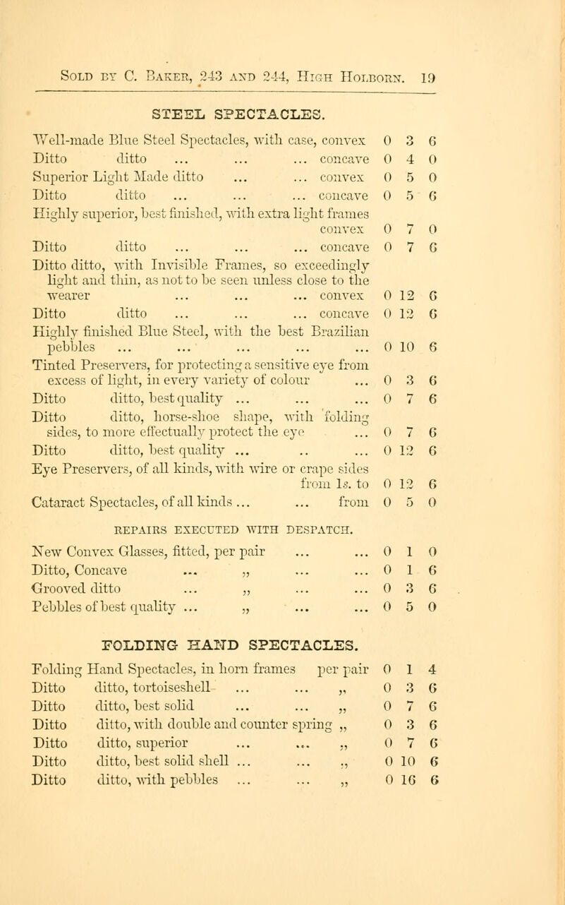 0 4 () 0 5 0 0 5 6 0 7 0 0 7 G 0 12 G 0 12 G Sold ey C. Baker, 243 axd 244, High Holborn-. 19 STEEL SPECTACLES. Ditto ditto ... ... ... concave Superior Liglit Made ditto ... ... convex Ditto ditto ... ... ... concave Highly superior, best finished, ^^-ith extra light frames convex Ditto ditto ... ... ... concave Ditto ditto, with Imdsible Frames, so exceedingly- light and thin, as not to be seen unless close to the wearer ... ... ... convex Ditto ditto ... ... ... concave Highlv finished Blue Steel, with the best Brazilian pebbles ... ... ... ... ... 0 10 6 Tinted Preservers, for protecting a sensitive ej-e from excess of light, in every variety of colour Ditto ditto, best quality ... Ditto ditto, horse-shoe shape, with folding sides, to more effectually protect the eye Ditto ditto, best quality ... Eye Preservers, of all kinds, -ndtli wire or crape sides from Ls. to Cataract Spectacles, of all kinds ... ... from REPAIRS EXECUTED WITH DESPATCH. New Convex Glasses, fitted, per pair Ditto, Concave ... „ Crooved ditto ... „ Pebbles of best quality ... „ ... FOLDING HAND SPECTACLES. Folding Hand Spectacles, in horn frames per pair Ditto ditto, tortoiseshell ... ... ,, Ditto ditto, best solid ... ... „ Ditto ditto, with doitble and counter spring „ Ditto ditto, superior ... ... ,, Ditto ditto, best solid shell ... ... ., Ditto ditto, ^^•ith pebbles ... ... „ 0 3 6 0 7 6 0 7 G 0 12 G 0 12 6 0 5 0 0 1 0 0 1 6 0 3 6 0 5 0 0 1 4 0 3 6 0 7 6 0 3 6 0 7 G 0 10 6 0 16 6