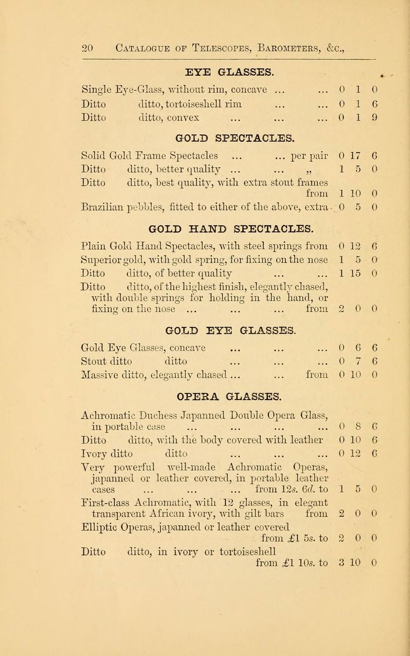 EYE GLASSES. Single Eye-Glass, ^vitllout rim, concave ... ... 0 1 0 Ditto ditto, tortoisesliell rim ... ... 0 1 6 Ditto ditto, convex ... ... ... 0 1 9 GOLD SPECTACLES. Solid Gold Frame Spectacles ... ... per pair 0 17 6 Ditto ditto, better Cjiiality ... ... „ 15 0 Ditto ditto, best qnalitv, witli extra stout frames from 1 10 0 Brazilian pebbles, fitted to either of the above, extra 0 5 0 GOLD HAND SPECTACLES. Plain Gold Hand Spectacles, with steel springs from 0 12 6 Superior gold, with gold spring, for fixing on the nose 15 0 Ditto ditto, of better quality ... ... 1 15 0 Ditto ditto, of the highest finish, elegantly chased, with double springs for holding in the hand, or fixing on the nose ... ... ... from 200 GOLD EYE GLASSES. Gold Eye Glasses, concave ... ... ... 0 6 6 Stout ditto ditto ... ... ... 0 7 6 Massive ditto, elegantly chased ... ... from 0 10 0 OPEHA GLASSES. Achromatic Duchess Jaj^anned Double Oj^era Glass, in portable case ... ... ... ...08G Ditto ditto, Avitli the body covered with leather 0 1(^ 6 Ivory ditto ditto ... ... ... 0 12 G Very powerful well-made Achromatic Operas, japanned or leather covered, in portable leather cases ... ... ... from 125. 6d. to 1 5 0 First-class Achromatic, with 12 glasses, in elegant transparent African ivory, with gilt bars from 2 0 0 Ellij^tic Operas, japanned or leather covered from ^1 5s. to 2 0 0 Ditto ditto, in ivory or tortoisesliell from ^1 10s. to 3 10 0