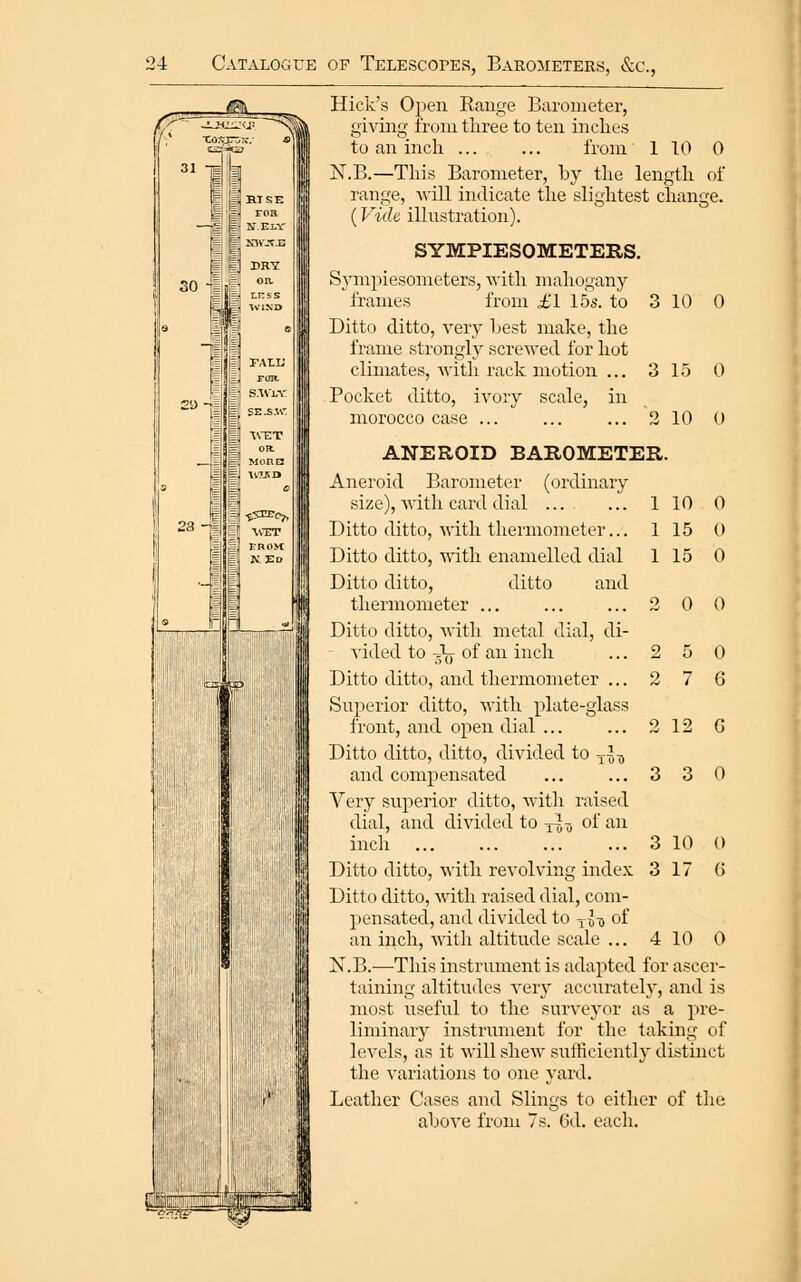 Hick's Open Range Barometer, giving from three to ten inclies to an inch ... ... from 1 TO 0 iST.B.—This Barometer, by the length of range, will indicate the slightest change. (Vide illustration). 30 roH n.elv in WTT erom: N.E [r.TL op SYMPIESOMETERS. Sjanpiesometers, with mahogany frames from £1 15s. to 3 10 0 Ditto ditto, very Lest make, the frame strongly screwed for hot climates, with rack motion ... 3 15 0 Pocket ditto, ivory scale, in morocco case ... ... ... 2 10 0 ANEROID BAROMETER. Aneroid Barometer (ordinary size), with card dial Ditto ditto, with thermometer... Ditto ditto, •with enamelled dial Ditto ditto, ditto and thermometer ... Ditto ditto, with metal dial, di- vided to Jrr of an inch 0 0 5 0 7 6 2 12 6 3 3 0 Ditto ditto, and thermometer ... Superior ditto, with plate-glass front, and open dial ... Ditto ditto, ditto, divided to ^^^ and comjjensated Very superior ditto, with raised dial, and divided to -jJ^ of an inch Ditto ditto, with revolving index Ditto ditto, with raised dial, com- pensated, and divided to jlj, of an inch, ^^itl^ altitude scale ... N.B.—This instrument is adapted for ascer- taining altitudes very accurately', and is most useful to the surveyor as a pre- liminary instri;ment for the taking of levels, as it will shew sufficient]}' distinct the variations to one yard. Leather Cases and Slings to cither of the ahove from 7s. 6d. eacli. 4 10 0