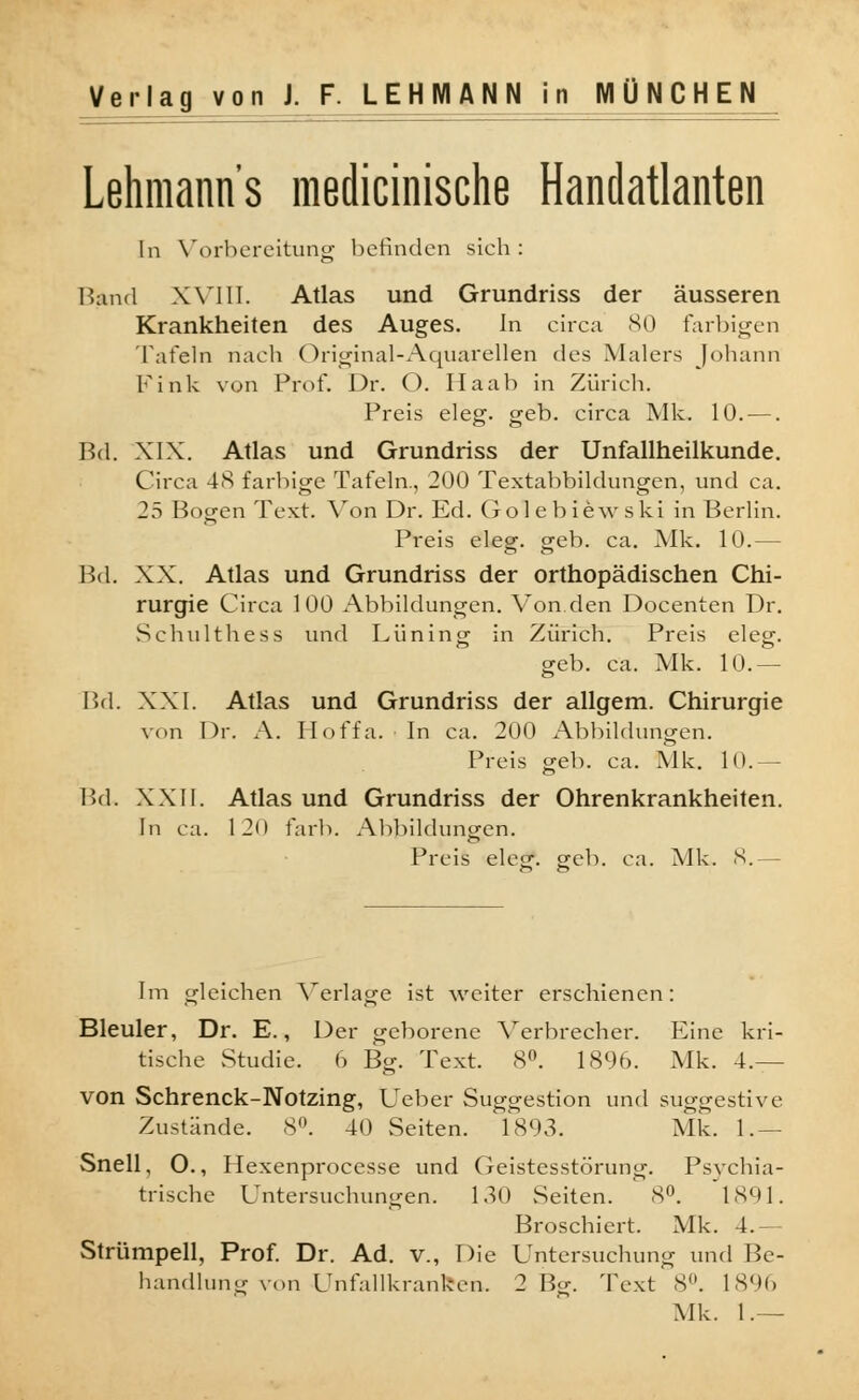 Lehmanns medicinische Handatlanten In Vorbereitung befinden sich: Band XVIII. Atlas und Grundriss der äusseren Krankheiten des Auges. In circa 80 farbigen Tafeln nach Original-Aquarellen des Malers Johann Fink von Prof. Dr. O. Haab in Zürich. Preis eleg. geb. circa Mk. 10. —. Bd. XIX. Atlas und Grundriss der Unfallheilkunde. Circa 4>S farbige Tafeln., 200 Textabbildungen, und ca. 25 Bogen Text. Von Dr. Ed. Golebiewski in Berlin. Preis eleg. geb. ca. Mk. 10.— Bd. XX. Atlas und Grundriss der orthopädischen Chi- rurgie Circa 100 Abbildungen. Von.den Docenten Dr. Schulthess und Lüning in Zürich. Preis eleg. geb. ca. Mk. 10.— Bd. XXI. Atlas und Grundriss der allgem. Chirurgie von Dr. A. Hoffa. • In ca. 200 Abbildungen. Preis geb. ca. Mk. 10.— Bd. XXII. Atlas und Grundriss der Ohrenkrankheiten. In ca. 120 färb. Abbildungen. Preis eles-. sreb. ca. Mk. 8.— Im gleichen Verlage ist weiter erschienen: Bleuler, Dr. E., Der geborene Verbrecher. Eine kri- tische Studie. 6 Bg. Text. 8°. 189b. Mk. 4.— von Schrenck-Notzing, Ueber Suggestion und suggestive Zustände. 8°. 40 Seiten. 1893. Mk. 1.— Snell, O., Hexenprocesse und Geistesstörung. Psychia- trische Untersuchungen. 130 Seiten. 8°. 1891. Broschiert. Mk. 4.— Strümpell, Prof. Dr. Ad. v., Die Untersuchung und Be- handlung von Unfallkranken. 2 Bg. Text 8°. 1896 Mk. 1.—