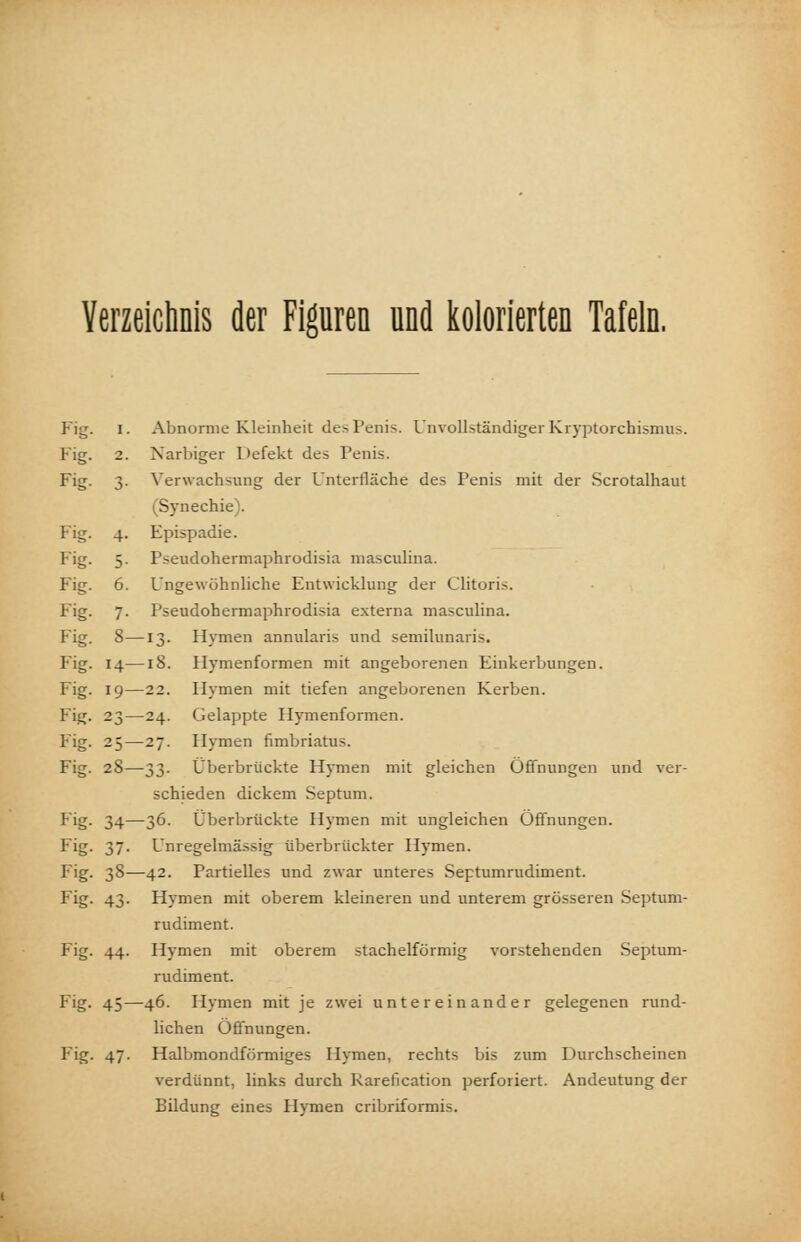 Verzeichnis der Figuren und kolorierten Tafeln, Fig. i. Abnorme Kleinheit des Penis. Unvollständiger Kryptorchismus. Fig. 2. Narbiger Defekt des Penis. Fig- 3- Verwachsung der Unterfläche des Penis mit der Scrotalhaut (Synechie). Fig. 4. Epispadie. Fig. 5. Pseudohermaphrodisia masculina. Fig. 6. Ungewöhnliche Entwicklung der Clitoris. Fig. 7. Pseudohermaphrodisia externa masculina. Fig. 8—13. Hymen annularis und semilunaris. Fig. 14—18. Hymenformen mit angeborenen Einkerbungen. Fig. 19—22. Hymen mit tiefen angeborenen Kerben. Fig. 23—24. Gelappte Hymenformen. Fig. 25—27. Hymen fimbriatus. Fig. 28—33. Überbrückte Hymen mit gleichen Öffnungen und ver- schieden dickem Septum. Fig. 34—36. Überbrückte Hymen mit ungleichen Öffnungen. Fig- 37- Unregelmässig überbrückter Hymen. Fig- 38—42. Partielles und zwar unteres Septumrudiment. Fig- 43- Hymen mit oberem kleineren und unterem grösseren Septum- rudiment. Fig. 44. Hymen mit oberem stachelförmig vorstehenden Septum- rudiment. Fig. 45—46. Hymen mit je zwei untereinander gelegenen rund- lichen Öffnungen. Fig. 47. Halbmondförmiges Hymen, rechts bis zum Durchscheinen verdünnt, links durch Karefication perforiert. Andeutung der Bildung eines Hymen cribriformis.