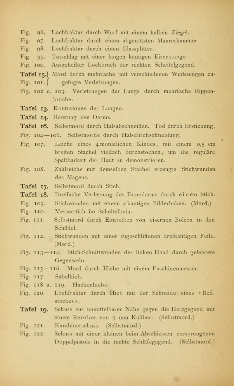 Fig. 96 Lochfraktur durch Wurf mit einem halben Ziesjel. 1''S- 97- Lochfraktur durch einen abgenützten Maurerhammer. Fig. 98. Lochfraktur durch einen Glassplitter. F'g- 99- Totschlag mit einer langen kantigen Eisenstange. Fig. 100. Ausgeheilter I.ochbruch der rechten Scheitelgegend. Tafel 15.I Mord durch mehrfache mit verschiedenen Werkzeugen zu- Fig. ioi.J gefügte Verletzungen. Fig. 102 u. 103. Verletzungen der Lunge durch mehrfache Rippen- brüche. Tafel 13. Kontusionen der Lungen. Tafel 14. Beratung des Darms. Tafel 16. Selbstmord durch Halsabschneiden. Tod durch Erstickung. Fig. 104—106. Selbstmorde durch Halsdurchschneidung. Fig. 107. Leiche eines 4monatlichen Kindes, mit einem 0,5 cm breiten Stachel vielfach durchstochen, um die reguläre Spaltbarkeit der Haut zu demonstrieren. Fig. 108. Zahlreiche mit demselben Stachel erzeugte Stichwunden des Magens. Tafel 17. Selbstmord durch Stich. Tafel 18. Dreifache Verletzung des Dünndarms durch einen Stich. Fig. 109. Stichwunden mit einem 4kantigen Bilderhaken. (Mord.) Fig. 110. Messerstich im Scheitelbein. Fig. in. Selbstmord durch Eintreiben von eisernen Bolzen in den Schädel. Fig. 112. Stichwunden mit einer zugeschliffenen dreikantigen Feile. (Mord.) Fig. 113—114. Stich-Schnittwunden der linken Hand durch geleistete Gegenwehr. Fig. 115—116. Mord durch Hiebe mit einem Faschinenmesser. Fig. 117. Säbelhieb. Fig. 118 u. 119. Hackenhiebe. Fig. 120. Lochfraktur durch Hieb mit der Schneide eines < Beil- stockes». Tafel 19. Scliuss aus unmittelbarer Nähe gegen die Herzgegend mit einem Revolver von 9 mm Kaliber. ^Selbstmord.) Fig. 121. Karabinerschuss. (Selbstmord. Fig. 122. Schu^ mit einer kleinen beim Abschiesseo zersprungenen Doppelpistole in die rechte Schläfegegend. (Selbstmord.)