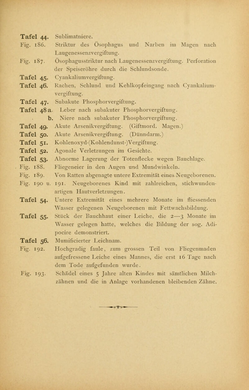 Tafel 44. Sublimatniere. Fig. 186. Striktur des Ösophagus und Narben im Magen nach Laugenessenzvergiftung. Fig. 187. Ösophagusstriktur nach Laugenessenzvergiftung. Perforation der Speiseröhre durch die Schlundsonde. Tafel 45. Cyankaliumvergiftung. Tafel 46. Rachen, Schlund und Kehlkopfeingang nach Cyankalium- vergiftung. Tafel 47. Subakute Phosphorvergiftung. Tafel 48 a- Leber nach subakuter Phosphorvergiftung. b. Niere nach subakuter Phosphorvergiftung. Tafel 49. Akute Arsenikvergiftung. (Giftmord. Magen.) Tafel 50. Akute Arsenikvergiftung. (Dünndarm.) Tafel 51. Kohlenoxyd-(Kohlendunst-)Vergiftung. Tafel 52. Agonale Verletzungen im Gesichte. Tafel 53. Abnorme Lagerung der Totenflecke wegen Bauchlage. Fig. 188. Fliegeneier in den Augen und Mundwinkeln. Fig. 189. Von Ratten abgenagte untere Extremität eines Neugeborenen. Fig. 190 u. 191. Neugeborenes Kind mit zahlreichen, stichwunden- artigen Hautverletzungen. Tafel 54. Untere Extremität eines mehrere Monate im fliessenden Wasser gelegenen Neugeborenen mit Fettwachsbildung. Tafel 55. Stück der Bauchhaut einer Leiche, die 2—3 Monate im Wasser gelegen hatte, welches die Bildung der sog. Adi- pocire demonstriert. Tafel 56. Mumificierter Leichnam. Fig. 192. Hochgradig faule, zum grossen Teil von Fliegenmaden aufgefressene Leiche eines Mannes, die erst 16 Tage nach dem Tode aufgefunden wurde. F'g- 193- Schädel eines 5 Jahre alten Kindes mit sämtlichen Milch- zähnen und die in Anlage vorhandenen bleibenden Zähne.