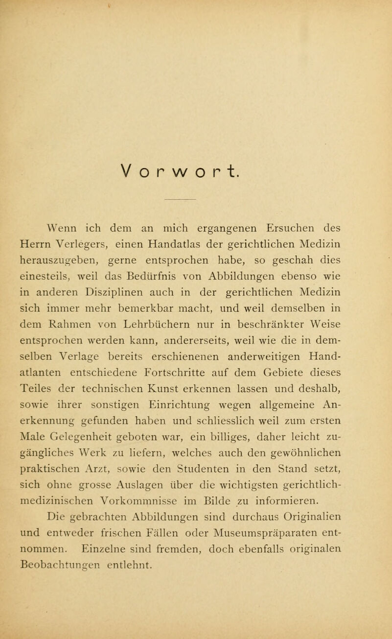 Vorwort. Wenn ich dem an mich ergangenen Ersuchen des Herrn Verlegers, einen Handatlas der gerichtlichen Medizin herauszugeben, gerne entsprochen habe, so geschah dies einesteils, weil das Bedürfnis von Abbildungen ebenso wie in anderen Disziplinen auch in der gerichtlichen Medizin sich immer mehr bemerkbar macht, und weil demselben in dem Rahmen von Lehrbüchern nur in beschränkter Weise entsprochen werden kann, andererseits, weil wie die in dem- selben Verlage bereits erschienenen anderweitigen Hand- atlanten entschiedene Fortschritte auf dem Gebiete dieses Teiles der technischen Kunst erkennen lassen und deshalb, sowie ihrer sonstigen Einrichtung wegen allgemeine An- erkennung gefunden haben und schliesslich weil zum ersten Male Gelegenheit geboten war, ein billiges, daher leicht zu- gängliches Werk zu liefern, welches auch den gewöhnlichen praktischen Arzt, sowie den Studenten in den Stand setzt, sich ohne grosse Auslagen über die wichtigsten gerichtlich- medizinischen Vorkommnisse im Bilde zu informieren. Die gebrachten Abbildungen sind durchaus Originalien und entweder frischen Fällen oder Museumspräparaten ent- nommen. Einzelne sind fremden, doch ebenfalls originalen Beobachtungen entlehnt.