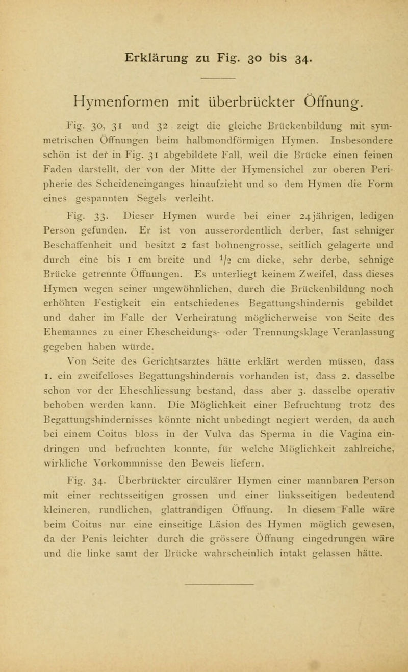 Hvmenformen mit überbrückter Öffnung. Fig. 30, 31 und 32 zeigt die gleiche Brückenbildung mit sym- metrischen Öffnungen heim halbmondförmigen Hymen. Insbesondere schön ist der in Fig. 31 abgebildete Fall, weil die Brücke einen feinen Faden darstellt, der von der Mitte der Hymensichel zur oberen Peri- pherie des Scheideneinganges hinaufzieht und so dem Hymen die Form eines gespannten Segels verleiht. Fig. 33. Dieser Hymen wurde bei einer 24 jährigen, ledigen Person gefunden. Er ist von ausserordentlich derber, fast sehniger Beschaffenheit und besitzt 2 fast bohnengrosse, seitlich gelagerte und durch eine bis 1 cm breite und 1/i cm dicke, sehr derbe, sehnige Brücke getrennte Öffnungen. Es unterliegt keinem Zweifel, dass dieses Hymen wegen seiner ungewöhnlichen, durch die Brückenbildung noch erhöhten Festigkeit ein entschiedenes Begattungshindernis gebildet und daher im Falle der Verheiratung möglicherweise von Seite des Ehemannes zu einer Ehescheidungs- oder Trennungsklage Veranlassung gegeben halten würde. Von Seite des Gerichtsarztes hätte erklärt werden müssen, dass 1. ein zweifelloses Begattungshindernis vorhanden ist, dass 2. dasselbe schon vor der Eheschliessung bestand, dass aber 3. dasselbe operativ behoben werden kann. Hie Möglichkeit einer Befruchtung trotz des Begattungshinderni->e> könnte nicht unbedingt negiert werden, da auch bei einem Coitus bloss in der Vulva das Sperma in die Vagina ein- dringen und befruchten konnte, für welche Möglichkeit zahlreiche, wirkliche Vorkommnisse den Beweis liefern. Fig. 34. Überbrückter circulärer Hymen einer mannbaren Person mit einer rechtsseitigen grossen und einer linksseitigen bedeutend kleineren, rundlichen, glattrandigen Öffnung. In diesem Falle wäre beim Coitus nur eine einseitige Läsion des Hymen möglich gewoen, da der Penis leichter durch die grössere Öffnung eingedrungen wäre und die linke samt der Brücke wahrscheinlich intakt gelassen hätte.