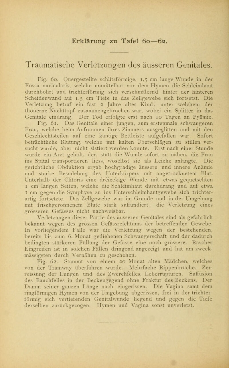 Erklärung zu Tafel 60—62. Traumatische Verletzungen des äusseren Genitales. Fig. 60. Quergestellte schlitzförmige, 1.5 cm lange Wunde in der 1 ssa navicularis, welche unmittelbar vor dem Hymen die Schleimhaut durchbohrt und trichterförmig sich verschmälernd hinter der hinteren Scheidenwand auf 1,5 cm Tiefe in das Zellgewebe sich fortsetzt. Die Verletzung betraf ein fast 2 Jahre altes Kind, unter welchem der thönerne Xachttopf zusammengebrochen war, wobei ein Splitter in das (Genitale eindrang. Der Tod erfolgte erst nach 10 Tagen an Pyäniie. Fig. 61. Das Genitale einer jungen, zum erstenmale schwangeren Frau, welche beim Aufräumen ihres Zimmers ausgeglitten und mit den (ieschlechtsteilen auf eine kantige Bettleiste aufgefallen war. Sofort ächtliche Blutung, welche mit kalten Überschlägen zu stillen ver- sucht wurde, aber nicht sistiert werden konnte. Frst nach einer Stunde wurde ein Arzt geholt, der, statt die Wunde sofort zu nähen, die Frau ins Spital transportieren Hess, woselbst sie als Leiche anlangte. Die gerichtliche < ibduktion ergab hochgradige äussere und innere Anämie und starke Besudelung des Unterkörpers mit angetrocknetem Blut. Unterhalb der Clitoris eine dreieckige Wunde mit etwas gequetschten 1 cm langen Seiten, welche die Schleimhaut durchdrang und auf etwa 1 cm gegen die Symphyse zu ins Unterschleimhautgewebe sich trichter- artig fortsetzte. Das Zellgewebe war im Grunde und in der Umgebung mit frischgeronnenem Blute stark suffundiert, die Verletzung eines grösseren Gefässes nicht nachweisbar. Verletzungen dieser Partie des äusseren Genitales sind als gefährlich bekannt wegen des grossen Gefässreichtums der betreffenden Gewebe. In vorliegendem Falle war die Verletzung wegen der bestehenden, bereits bis zum ö. Monat gediehenen Schwangerschaft und der dadurch bedingten stärkeren Füllung der Gefässe eine noch grössere. Rasches Fingreifen ist in solchen Fällen dringend angezeigt und hat am zweck- mässigsten durch Vernähen zu geschehen. Fig. 62. Stammt von einem 20 Monat alten Mädchen, welches von der Tramway überfahren wurde. Mehrfache Rippenbrüche. Zer- reissung der Lungen und des Zwerchfelles. Leberrupturen. Suffusion des Bauchfelles in der Beckengegend ohne Fraktur des Beckens. Der 1 lamm seiner ganzen Länge nach eingerissen. Die Vagina samt dem ringförmigen Hymen von der Umgebung abgerissen, frei in der trichter- förmig sich vertiefenden Genitalwunde liegend und gegen die Tiefe derselben zurückgezogen. Hymen und Vagina -onst unverletzt.