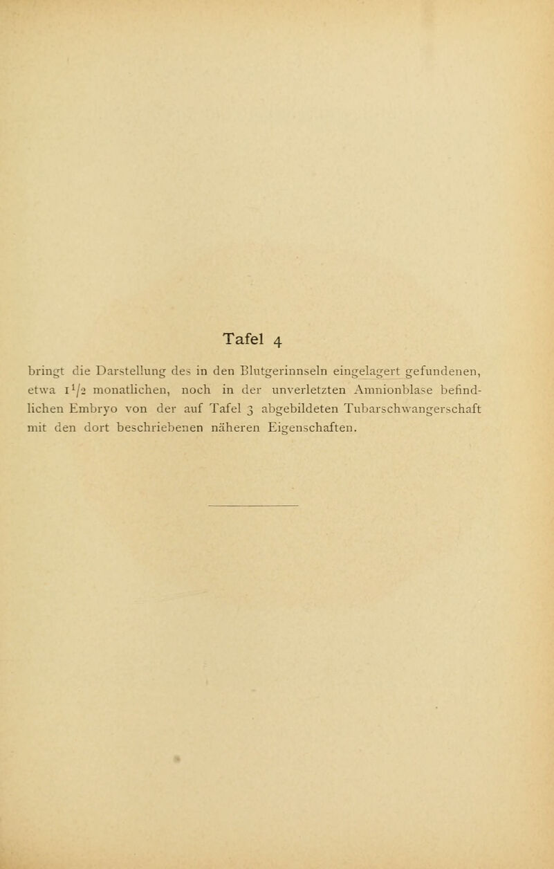 Tafel 4 bringt die Darstellung des in den Blutgerinnseln eingelagert gefundenen, etwa I lj-2 monatlichen, noch in der unverletzten Amnionblase befind- lichen Embryo von der auf Tafel 3 abgebildeten Tubarschwangerschaft mit den dort beschriebenen näheren Eigenschaften.