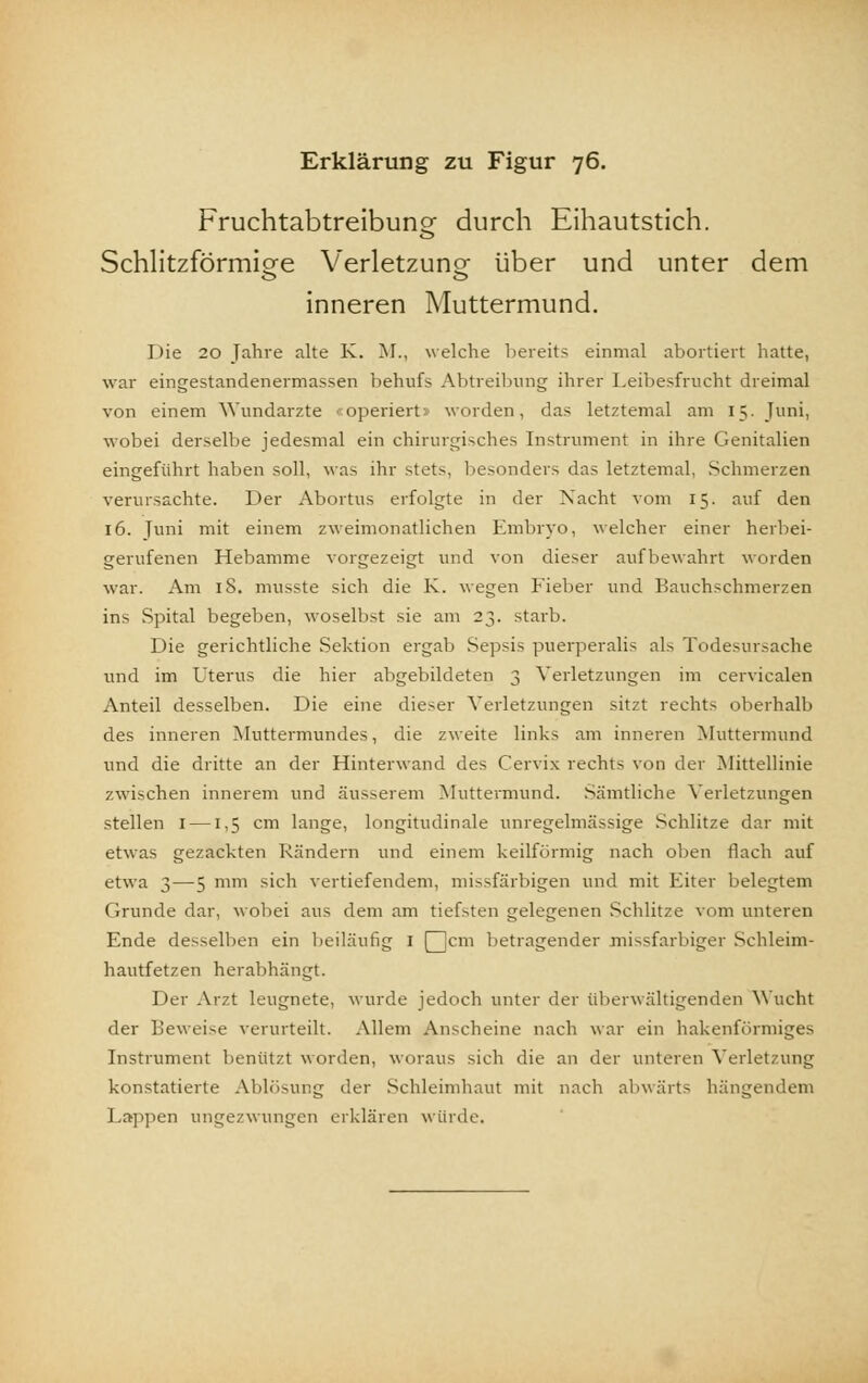 Fruchtabtreibuns: durch Eihautstich. Schlitzförmio-e Verletzuno- über und unter dem inneren Muttermund. Die 20 Jahre alte K. M., welche bereits einmal abortiert hatte, war eingestandenermassen behufs Abtreibung ihrer Leibesfrucht dreimal von einem Wundarzte «operiert» worden, das letztemal am 15. Juni, wobei derselbe jedesmal ein chirurgisches Instrument in ihre Genitalien eingeführt haben soll, was ihr stets, besonders das letztemal, Schmerzen verursachte. Der Abortus erfolgte in der Nacht vom 15. auf den 16. Juni mit einem zweimonatlichen Embryo, welcher einer herbei- gerufenen Hebamme vorgezeigt und von dieser aufbewahrt worden war. Am 18. musste sich die K. wegen Fieber und Bauchschmerzen ins Spital begeben, woselbst sie am 23. starb. Die gerichtliche Sektion ergab Sepsis puerperalis als Todesursache und im Uterus die hier abgebildeten 3 Verletzungen im cerviealen Anteil desselben. Die eine dieser Verletzungen sitzt rechts oberhalb des inneren Muttermundes, die zweite links am inneren Muttermund und die dritte an der Hinterwand des Cervix rechts von der Mittellinie zwischen innerem und äusserem Muttermund. Sämtliche Verletzungen stellen 1 —1,5 cm lange, longitudinale unregelmässige Schlitze dar mit etwas gezackten Rändern und einem keilförmig nach oben flach auf etwa 3—5 mm sich vertiefendem, missfärbigen und mit Eiter belegtem Grunde dar, wobei aus dem am tiefsten gelegenen Schlitze vom unteren Ende desselben ein beiläufig i Qjcm betragender missfarbiger Schleim- hautfetzen herabhängt. Der Arzt leugnete, wurde jedoch unter der Überwältigenden Wucht der Beweise verurteilt. Allem Anscheine nach war ein hakenförmiges Instrument benutzt worden, woraus sich die an der unteren Verletzung konstatierte Ablösung der Schleimhaut mit nach abwärts hängendem Lappen ungezwungen erklären würde.